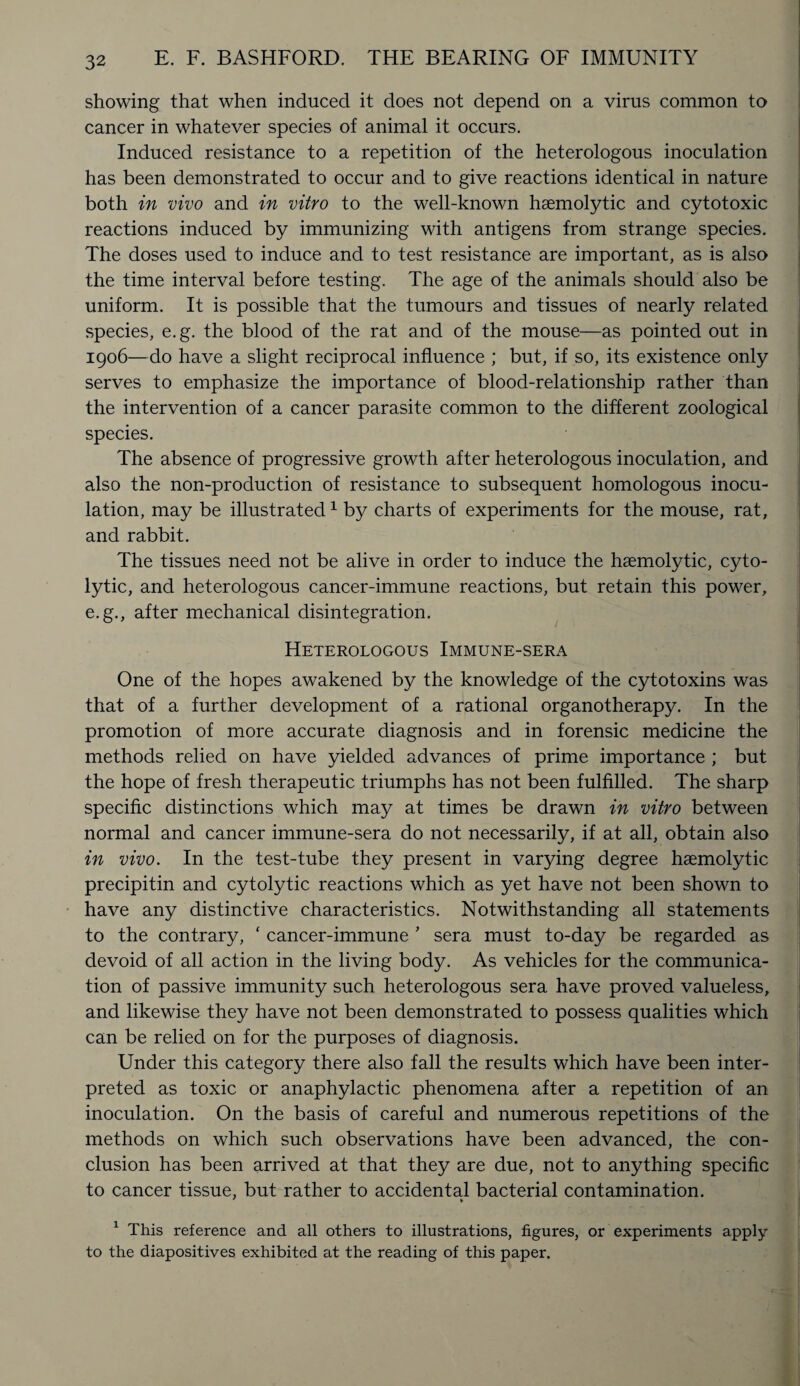 showing that when induced it does not depend on a virus common to cancer in whatever species of animal it occurs. Induced resistance to a repetition of the heterologous inoculation has been demonstrated to occur and to give reactions identical in nature both in vivo and in vitro to the well-known haemolytic and cytotoxic reactions induced by immunizing with antigens from strange species. The doses used to induce and to test resistance are important, as is also the time interval before testing. The age of the animals should also be uniform. It is possible that the tumours and tissues of nearly related species, e.g. the blood of the rat and of the mouse—as pointed out in 1906—do have a slight reciprocal influence ; but, if so, its existence only serves to emphasize the importance of blood-relationship rather than the intervention of a cancer parasite common to the different zoological species. The absence of progressive growth after heterologous inoculation, and also the non-production of resistance to subsequent homologous inocu¬ lation, may be illustrated1 by charts of experiments for the mouse, rat, and rabbit. The tissues need not be alive in order to induce the haemolytic, cyto¬ lytic, and heterologous cancer-immune reactions, but retain this power, e.g., after mechanical disintegration. Heterologous Immune-sera One of the hopes awakened by the knowledge of the cytotoxins was that of a further development of a rational organotherapy. In the promotion of more accurate diagnosis and in forensic medicine the methods relied on have yielded advances of prime importance ; but the hope of fresh therapeutic triumphs has not been fulfilled. The sharp specific distinctions which may at times be drawn in vitro between normal and cancer immune-sera do not necessarily, if at all, obtain also in vivo. In the test-tube they present in varying degree haemolytic precipitin and cytolytic reactions which as yet have not been shown to have any distinctive characteristics. Notwithstanding all statements to the contrary, * cancer-immune ’ sera must to-day be regarded as devoid of all action in the living body. As vehicles for the communica¬ tion of passive immunity such heterologous sera have proved valueless, and likewise they have not been demonstrated to possess qualities which can be relied on for the purposes of diagnosis. Under this category there also fall the results which have been inter¬ preted as toxic or anaphylactic phenomena after a repetition of an inoculation. On the basis of careful and numerous repetitions of the methods on which such observations have been advanced, the con¬ clusion has been arrived at that they are due, not to anything specific to cancer tissue, but rather to accidental bacterial contamination. 1 This reference and all others to illustrations, figures, or experiments apply to the diapositives exhibited at the reading of this paper.