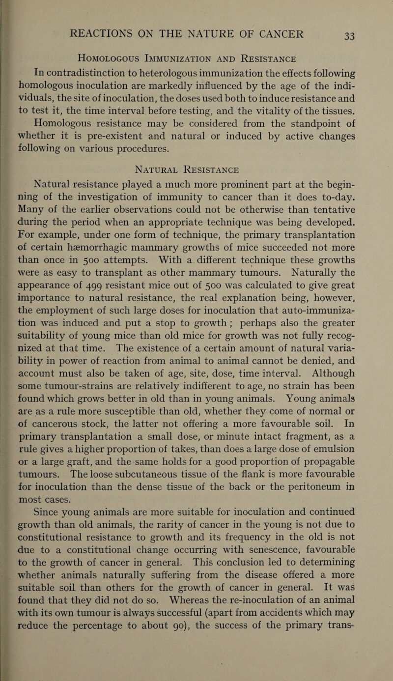Homologous Immunization and Resistance In contradistinction to heterologous immunization the effects following homologous inoculation are markedly influenced by the age of the indi¬ viduals, the site of inoculation, the doses used both to induce resistance and to test it, the time interval before testing, and the vitality of the tissues. Homologous resistance may be considered from the standpoint of whether it is pre-existent and natural or induced by active changes following on various procedures. Natural Resistance Natural resistance played a much more prominent part at the begin¬ ning of the investigation of immunity to cancer than it does to-day. Many of the earlier observations could not be otherwise than tentative during the period when an appropriate technique was being developed. For example, under one form of technique, the primary transplantation of certain haemorrhagic mammary growths of mice succeeded not more than once in 500 attempts. With a. different technique these growths were as easy to transplant as other mammary tumours. Naturally the appearance of 499 resistant mice out of 500 was calculated to give great importance to natural resistance, the real explanation being, however, the employment of such large doses for inoculation that auto-immuniza¬ tion was induced and put a stop to growth; perhaps also the greater suitability of young mice than old mice for growth was not fully recog¬ nized at that time. The existence of a certain amount of natural varia¬ bility in power of reaction from animal to animal cannot be denied, and account must also be taken of age, site, dose, time interval. Although some tumour-strains are relatively indifferent to age, no strain has been found which grows better in old than in young animals. Young animals are as a rule more susceptible than old, whether they come of normal or of cancerous stock, the latter not offering a more favourable soil. In primary transplantation a small dose, or minute intact fragment, as a rule gives a higher proportion of takes, than does a large dose of emulsion or a large graft, and the same holds for a good proportion of propagable tumours. The loose subcutaneous tissue of the flank is more favourable for inoculation than the dense tissue of the back or the peritoneum in most cases. Since young animals are more suitable for inoculation and continued growth than old animals, the rarity of cancer in the young is not due to constitutional resistance to growth and its frequency in the old is not due to a constitutional change occurring with senescence, favourable to the growth of cancer in general. This conclusion led to determining whether animals naturally suffering from the disease offered a more suitable soil than others for the growth of cancer in general. It was found that they did not do so. Whereas the re-inoculation of an animal with its own tumour is always successful (apart from accidents which may reduce the percentage to about 90), the success of the primary trans*