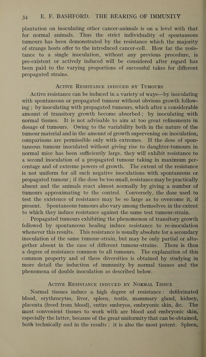 plantation on inoculating other cancer-animals is on a level with that for normal animals. Thus the strict individuality of spontaneous tumours has been demonstrated by the resistance which the majority of strange hosts offer to the introduced cancer-cell. How far the resis¬ tance to a single inoculation, without any previous procedure, is pre-existent or actively induced will be considered after regard has been paid to the varying proportions of successful takes for different propagated strains. Active Resistance induced by Tumours Active resistance can be induced in a variety of ways—by inoculating with spontaneous or propagated tumour without obvious growth follow¬ ing ; by inoculating with propagated tumours, which after a considerable amount of transitory growth become absorbed ; by inoculating with normal tissues. It is not advisable to aim at too great refinements in dosage of tumours. Owing to the variability both in the nature of the tumour material and in the amount of growth supervening on inoculation, comparisons are permissible only with extremes. If the dose of spon¬ taneous. tumour inoculated without giving rise to daughter-tumours in normal mice has been sufficiently large, they will exhibit resistance to a second inoculation of a propagated tumour taking in maximum per¬ centage and of extreme powers of growth. The extent of the resistance is not uniform for all such negative inoculations with spontaneous or propagated tumour; if the dose be too small, resistance may be practically absent and the animals react almost normally by giving a number of tumours approximating to the control. Conversely, the dose used to test the existence of resistance may be so large as to overcome it, if present. Spontaneous tumours also vary among themselves in the extent to which they induce resistance against the same test tumour-strain. Propagated tumours exhibiting the phenomenon of transitory growth followed by spontaneous healing induce resistance to re-inoculation whenever this results. This resistance is usually absolute for a secondary inoculation of the same tumour-strain, but may be only partial or alto¬ gether absent in the case of different tumour-strains. There is thus a degree of resistance common to all tumours. The explanation of this common property and of these diversities is obtained by studying in more detail the induction of immunity by normal tissues and the phenomena of double inoculation as described below. Active Resistance induced by Normal Tissue Normal tissues induce a high degree of resistance: defibrinated blood, erythrocytes, liver, spleen, testis, mammary gland, kidney, placenta (freed from blood), entire embryos, embryonic skin, &c. The most convenient tissues to work with are blood and embryonic skin, especially the latter, because of the great uniformity that can be obtained, both technically and in the results ; it is also the most potent. Spleen,
