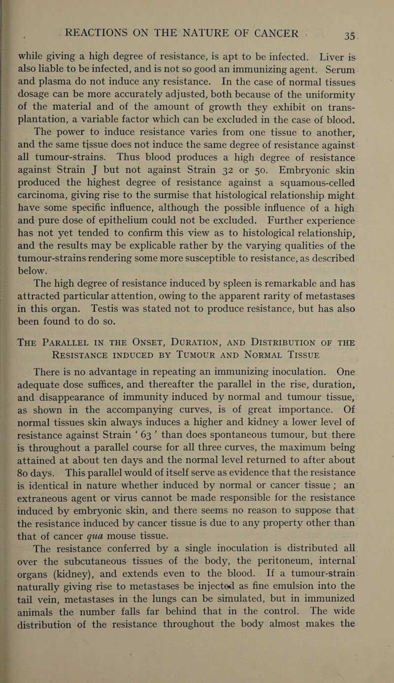 while giving a high degree of resistance, is apt to be infected. Liver is also liable to be infected, and is not so good an immunizing agent. Serum and plasma do not induce any resistance. In the case of normal tissues dosage can be more accurately adjusted, both because of the uniformity of the material and of the amount of growth they exhibit on trans¬ plantation, a variable factor which can be excluded in the case of blood. The power to induce resistance varies from one tissue to another, and the same tissue does not induce the same degree of resistance against all tumour-strains. Thus blood produces a high degree of resistance against Strain J but not against Strain 32 or 50. Embryonic skin produced the highest degree of resistance against a squamous-celled carcinoma, giving rise to the surmise that histological relationship might have some specific influence, although the possible influence of a high and pure dose of epithelium could not be excluded. Further experience has not yet tended to confirm this view as to histological relationship, and the results may be explicable rather by the varying qualities of the tumour-strains rendering some more susceptible to resistance, as described below. The high degree of resistance induced by spleen is remarkable and has attracted particular attention, owing to the apparent rarity of metastases in this organ. Testis was stated not to produce resistance, but has also been found to do so. The Parallel in the Onset, Duration, and Distribution of the Resistance induced by Tumour and Normal Tissue There is no advantage in repeating an immunizing inoculation. One adequate dose suffices, and thereafter the parallel in the rise, duration, and disappearance of immunity induced by normal and tumour tissue, as shown in the accompanying curves, is of great importance. Of normal tissues skin always induces a higher and kidney a lower level of resistance against Strain ‘ 63 ’ than does spontaneous tumour, but there is throughout a parallel course for all three curves, the maximum being attained at about ten days and the normal level returned to after about 80 days. This parallel would of itself serve as evidence that the resistance is identical in nature whether induced by normal or cancer tissue ; an extraneous agent or virus cannot be made responsible for the resistance induced by embryonic skin, and there seems no reason to suppose that the resistance induced by cancer tissue is due to any property other than that of cancer qua mouse tissue. The resistance conferred by a single inoculation is distributed all over the subcutaneous tissues of the body, the peritoneum, internal organs (kidney), and extends even to the blood. If a tumour-strain naturally giving rise to metastases be injected as fine emulsion into the tail vein, metastases in the lungs can be simulated, but in immunized animals the number falls far behind that in the control. The wide distribution of the resistance throughout the body almost makes the