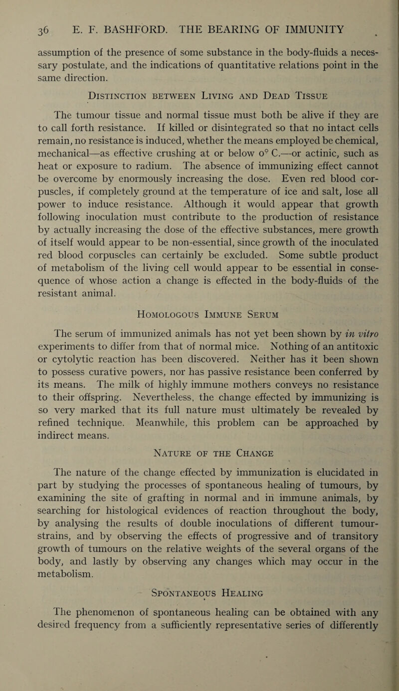 assumption of the presence of some substance in the body-fluids a neces¬ sary postulate, and the indications of quantitative relations point in the same direction. Distinction between Living and Dead Tissue The tumour tissue and normal tissue must both be alive if they are to call forth resistance. If killed or disintegrated so that no intact cells remain, no resistance is induced, whether the means employed be chemical, mechanical—as effective crushing at or below o9 C.—or actinic, such as heat or exposure to radium. The absence of immunizing effect cannot be overcome by enormously increasing the dose. Even red blood cor¬ puscles, if completely ground at the temperature of ice and salt, lose all power to induce resistance. Although it would appear that growth following inoculation must contribute to the production of resistance by actually increasing the dose of the effective substances, mere growth of itself would appear to be non-essential, since growth of the inoculated red blood corpuscles can certainly be excluded. Some subtle product of metabolism of the living cell would appear to be essential in conse¬ quence of whose action a change is effected in the body-fluids of the resistant animal. Homologous Immune Serum The serum of immunized animals has not yet been shown by in vitro experiments to differ from that of normal mice. Nothing of an antitoxic or cytolytic reaction has been discovered. Neither has it been shown to possess curative powers, nor has passive resistance been conferred by its means. The milk of highly immune mothers conveys no resistance to their offspring. Nevertheless, the change effected by immunizing is so very marked that its full nature must ultimately be revealed by refined technique. Meanwhile, this problem can be approached by indirect means. Nature of the Change The nature of the change effected by immunization is elucidated in part by studying the processes of spontaneous healing of tumours, by examining the site of grafting in normal and in immune animals, by searching for histological evidences of reaction throughout the body, by analysing the results of double inoculations of different tumour- strains, and by observing the effects of progressive and of transitory growth of tumours on the relative weights of the several organs of the body, and lastly by observing any changes which may occur in the metabolism. Spontaneous Healing The phenomenon of spontaneous healing can be obtained with any desired frequency from a sufficiently representative series of differently