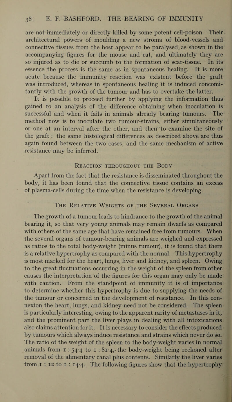 are not immediately or directly killed by some potent cell-poison. Their architectural powers of moulding a new stroma of blood-vessels and connective tissues from the host appear to be paralysed, as shown in the accompanying figures for the mouse and rat, and ultimately they are so injured as to die or succumb to the formation of scar-tissue. In its essence the process is the same as in spontaneous healing. It is more acute because the immunity reaction was existent before the graft was introduced, whereas in spontaneous healing it is induced concomi¬ tantly with the growth of the tumour and has to overtake the latter. It is possible to proceed further by applying the information thus gained to an analysis of the difference obtaining when inoculation is successful and when it fails in animals already bearing tumours. The method now is to inoculate two tumour-strains, either simultaneously or one at an interval after the other, and then to examine the site of the graft : the same histological differences as described above are thus again found between the two cases, and the same mechanism of active resistance may be inferred. Reaction throughout the Body Apart from the fact that the resistance is disseminated throughout the body, it has been found that the connective tissue contains an excess of plasma-cells during the time when the resistance is developing. The Relative Weights of the Several Organs The growth of a tumour leads to hindrance to the growth of the animal bearing it, so that very young animals may remain dwarfs as compared with others of the same age that have remained free from tumours. When the several organs of tumour-bearing animals are weighed and expressed as ratios to the total body-weight (minus tumour), it is found that there is a relative hypertrophy as compared with the normal. This hypertrophy is most marked for the heart, lungs, liver and kidney, and spleen. Owing to the great fluctuations occurring in the weight of the spleen from other causes the interpretation of the figures for this organ may only be made with caution. From the standpoint of immunity it is of importance to determine whether this hypertrophy is due to supplying the needs of the tumour or concerned in the development of resistance. In this con¬ nexion the heart, lungs, and kidney need not be considered. The spleen is particularly interesting, owing to the apparent rarity of metastases in it, and the prominent part the liver plays in dealing with all intoxications also claims attention for it. It is necessary to consider the effects produced by tumours which always induce resistance and strains which never do so. The ratio of the weight of the spleen to the body-weight varies in normal animals from i : 54-4 to 1 : 81-4,’the body-weight being reckoned after removal of the alimentary canal plus contents. Similarly the liver varies from 1 : 12 to 1 : 14-4. The following figures show that the hypertrophy