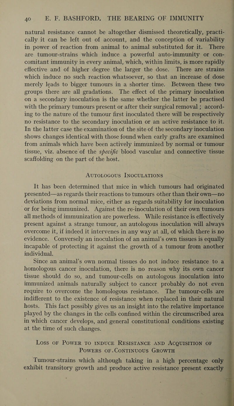 natural resistance cannot be altogether dismissed theoretically, practi¬ cally it can be left out of account, and the conception of variability in power of reaction from animal to animal substituted for it. There are tumour-strains which induce a powerful auto-immunity or con¬ comitant immunity in every animal, which, within limits, is more rapidly effective and of higher degree the larger the dose. There are strains which induce no such reaction whatsoever, so that an increase of dose merely leads to bigger tumours in a shorter time. Between these two groups there are all gradations. The effect of the primary inoculation on a secondary inoculation is the same whether the latter be practised with the primary tumours present or after their surgical removal; accord¬ ing to the nature of the tumour first inoculated there will be respectively no resistance to the secondary inoculation or an active resistance to it. In the latter case the examination of the site of the secondary inoculation shows changes identical with those found when early grafts are examined from animals which have been actively immunized by normal or tumour tissue, viz. absence of the specific blood vascular and connective tissue scaffolding on the part of the host. Autologous Inoculations It has been determined that mice in which tumours had originated presented—as regards their reactions to tumours other than their own—no deviations from normal mice, either as regards suitability for inoculation or for being immunized. Against the re-inoculation of their own tumours all methods of immunization are powerless. While resistance is effectively present against a strange tumour, an autologous inoculation will always overcome it, if indeed it intervenes in any way at all, of which there is no evidence. Conversely an inoculation of an animal's own tissues is equally incapable of protecting it against the growth of a tumour from another individual. Since an animal’s own normal tissues do not induce resistance to a homologous cancer inoculation, there is no reason why its own cancer tissue should do so, and tumour-cells on autologous inoculation into immunized animals naturally subject to cancer probably do not even require to overcome the homologous resistance. The tumour-cells are indifferent to the existence of resistance when replaced in their natural hosts. This fact possibly gives us an insight into the relative importance played by the changes in the cells confined within the circumscribed area in which cancer develops, and general constitutional conditions existing at the time of such changes. Loss of Power to induce Resistance and Acquisition of Powers of .Continuous Growth Tumour-strains which although taking in a high percentage only exhibit transitory growth and produce active resistance present exactly