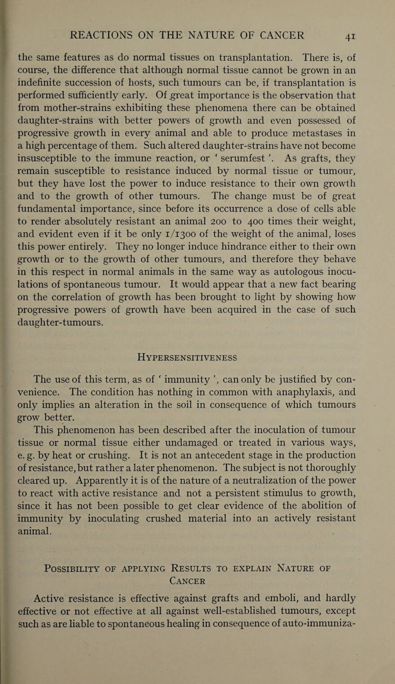 the same features as do normal tissues on transplantation. There is, of course, the difference that although normal tissue cannot be grown in an indefinite succession of hosts, such tumours can be, if transplantation is performed sufficiently early. Of .great importance is the observation that from mother-strains exhibiting these phenomena there can be obtained daughter-strains with better powers of growth and even possessed of progressive growth in every animal and able to produce metastases in a high percentage of them. Such altered daughter-strains have not become insusceptible to the immune reaction, or ‘ serumfest \ As grafts, they remain susceptible to resistance induced by normal tissue or tumour, but they have lost the power to induce resistance to their own growth and to the growth of other tumours. The change must be of great fundamental importance, since before its occurrence a dose of cells able to render absolutely resistant an animal 200 to 400 times their weight, and evident even if it be only 1/1300 of the weight of the animal, loses this power entirely. They no longer induce hindrance either to their own growth or to the growth of other tumours, and therefore they behave in this respect in normal animals in the same way as autologous inocu¬ lations of spontaneous tumour. It would appear that a new fact bearing on the correlation of growth has been brought to light by showing how progressive powers of growth have been acquired in the case of such daughter-tumours. Hypersensitiveness The use of this term, as of f immunity can only be justified by con¬ venience. The condition has nothing in common with anaphylaxis, and only implies an alteration in the soil in consequence of which tumours grow better. This phenomenon has been described after the inoculation of tumour tissue or normal tissue either undamaged or treated in various ways, e. g. by heat or crushing. It is not an antecedent stage in the production of resistance,but rather a later phenomenon. The subject is not thoroughly cleared up. Apparently it is of the nature of a neutralization of the power to react with active resistance and not a persistent stimulus to growth, since it has not been possible to get clear evidence of the abolition of immunity by inoculating crushed material into an actively resistant animal. Possibility of applying Results to explain Nature of Cancer Active resistance is effective against grafts and emboli, and hardly effective or not effective at all against well-established tumours, except such as are liable to spontaneous healing in consequence of auto-immuniza-