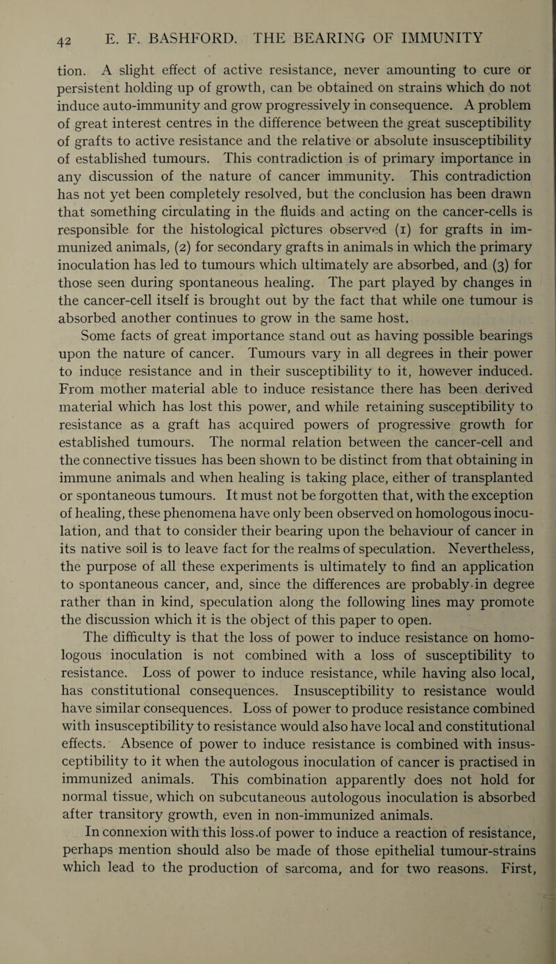 tion. A slight effect of active resistance, never amounting to cure or persistent holding up of growth, can be obtained on strains which do not induce auto-immunity and grow progressively in consequence. A problem of great interest centres in the difference between the great susceptibility of grafts to active resistance and the relative or absolute insusceptibility of established tumours. This contradiction is of primary importance in any discussion of the nature of cancer immunity. This contradiction has not yet been completely resolved, but the conclusion has been drawn that something circulating in the fluids and acting on the cancer-cells is responsible for the histological pictures observed (i) for grafts in im¬ munized animals, (2) for secondary grafts in animals in which the primary inoculation has led to tumours which ultimately are absorbed, and (3) for those seen during spontaneous healing. The part played by changes in the cancer-cell itself is brought out by the fact that while one tumour is absorbed another continues to grow in the same host. Some facts of great importance stand out as having possible bearings upon the nature of cancer. Tumours vary in all degrees in their power to induce resistance and in their susceptibility to it, however induced. From mother material able to induce resistance there has been derived material which has lost this power, and while retaining susceptibility to resistance as a graft has acquired powers of progressive growth for established tumours. The normal relation between the cancer-cell and the connective tissues has been shown to be distinct from that obtaining in immune animals and when healing is taking place, either of transplanted or spontaneous tumours. It must not be forgotten that, with the exception of healing, these phenomena have only been observed on homologous inocu¬ lation, and that to consider their bearing upon the behaviour of cancer in its native soil is to leave fact for the realms of speculation. Nevertheless, the purpose of all these experiments is ultimately to find an application to spontaneous cancer, and, since the differences are probably-in degree rather than in kind, speculation along the following lines may promote the discussion which it is the object of this paper to open. The difficulty is that the loss of power to induce resistance on homo¬ logous inoculation is not combined with a loss of susceptibility to resistance. Loss of power to induce resistance, while having also local, has constitutional consequences. Insusceptibility to resistance would have similar consequences. Loss of power to produce resistance combined with insusceptibility to resistance would also have local and constitutional effects. Absence of power to induce resistance is combined with insus¬ ceptibility to it when the autologous inoculation of cancer is practised in immunized animals. This combination apparently does not hold for normal tissue, which on subcutaneous autologous inoculation is absorbed after transitory growth, even in non-immunized animals. In connexion with this loss,of power to induce a reaction of resistance, perhaps mention should also be made of those epithelial tumour-strains which lead to the production of sarcoma, and for two reasons. First,