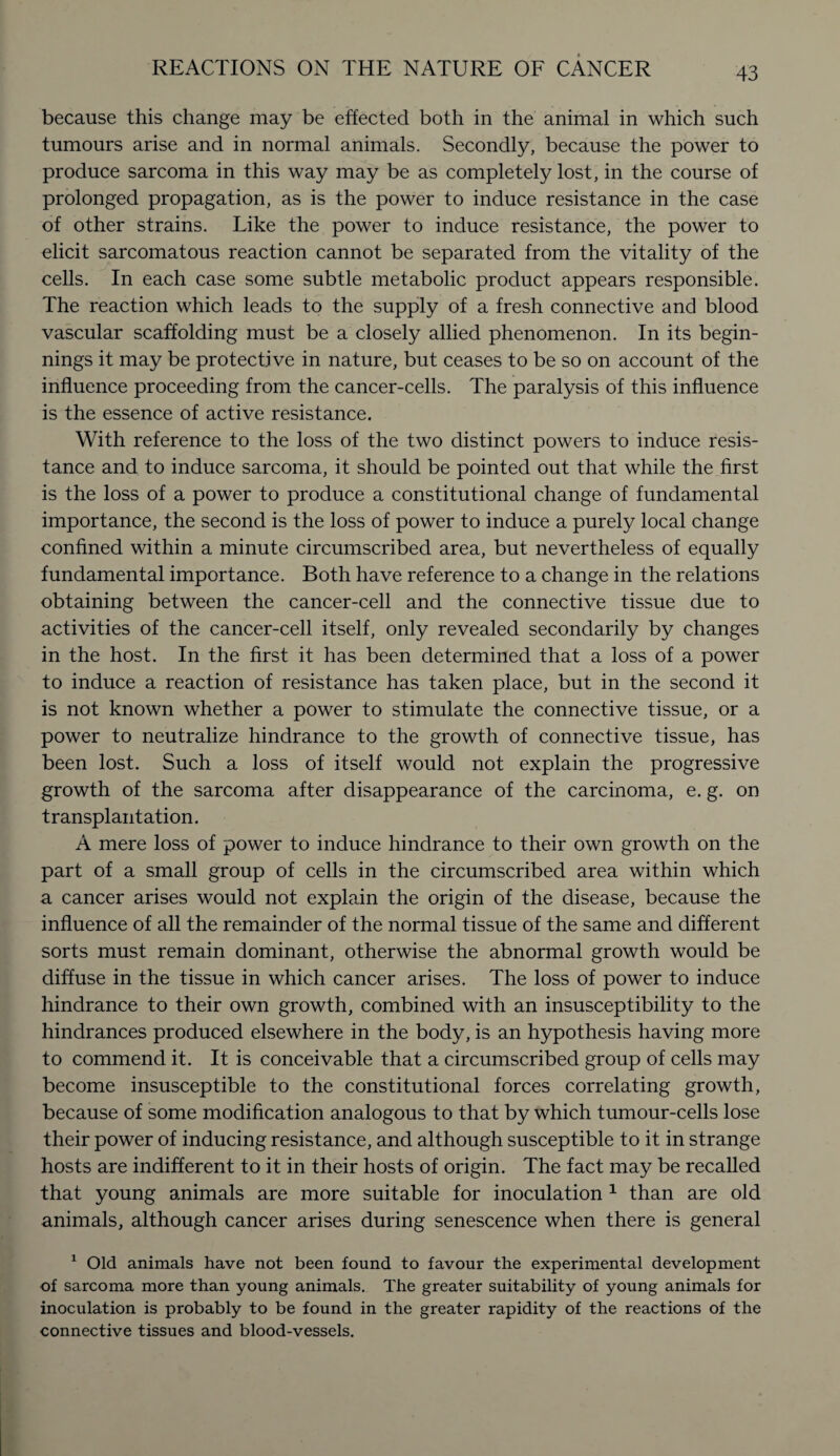 because this change may be effected both in the animal in which such tumours arise and in normal animals. Secondly, because the power to produce sarcoma in this way may be as completely lost, in the course of prolonged propagation, as is the power to induce resistance in the case of other strains. Like the power to induce resistance, the power to elicit sarcomatous reaction cannot be separated from the vitality of the cells. In each case some subtle metabolic product appears responsible. The reaction which leads to the supply of a fresh connective and blood vascular scaffolding must be a closely allied phenomenon. In its begin¬ nings it may be protective in nature, but ceases to be so on account of the influence proceeding from the cancer-cells. The paralysis of this influence is the essence of active resistance. With reference to the loss of the two distinct powers to induce resis¬ tance and to induce sarcoma, it should be pointed out that while the first is the loss of a power to produce a constitutional change of fundamental importance, the second is the loss of power to induce a purely local change confined within a minute circumscribed area, but nevertheless of equally fundamental importance. Both have reference to a change in the relations obtaining between the cancer-cell and the connective tissue due to activities of the cancer-cell itself, only revealed secondarily by changes in the host. In the first it has been determined that a loss of a power to induce a reaction of resistance has taken place, but in the second it is not known whether a power to stimulate the connective tissue, or a power to neutralize hindrance to the growth of connective tissue, has been lost. Such a loss of itself would not explain the progressive growth of the sarcoma after disappearance of the carcinoma, e. g. on transplantation. A mere loss of power to induce hindrance to their own growth on the part of a small group of cells in the circumscribed area within which a cancer arises would not explain the origin of the disease, because the influence of all the remainder of the normal tissue of the same and different sorts must remain dominant, otherwise the abnormal growth would be diffuse in the tissue in which cancer arises. The loss of power to induce hindrance to their own growth, combined with an insusceptibility to the hindrances produced elsewhere in the body, is an hypothesis having more to commend it. It is conceivable that a circumscribed group of cells may become insusceptible to the constitutional forces correlating growth, because of some modification analogous to that by which tumour-cells lose their power of inducing resistance, and although susceptible to it in strange hosts are indifferent to it in their hosts of origin. The fact may be recalled that young animals are more suitable for inoculation 1 than are old animals, although cancer arises during senescence when there is general 1 Old animals have not been found to favour the experimental development of sarcoma more than young animals. The greater suitability of young animals for inoculation is probably to be found in the greater rapidity of the reactions of the connective tissues and blood-vessels.