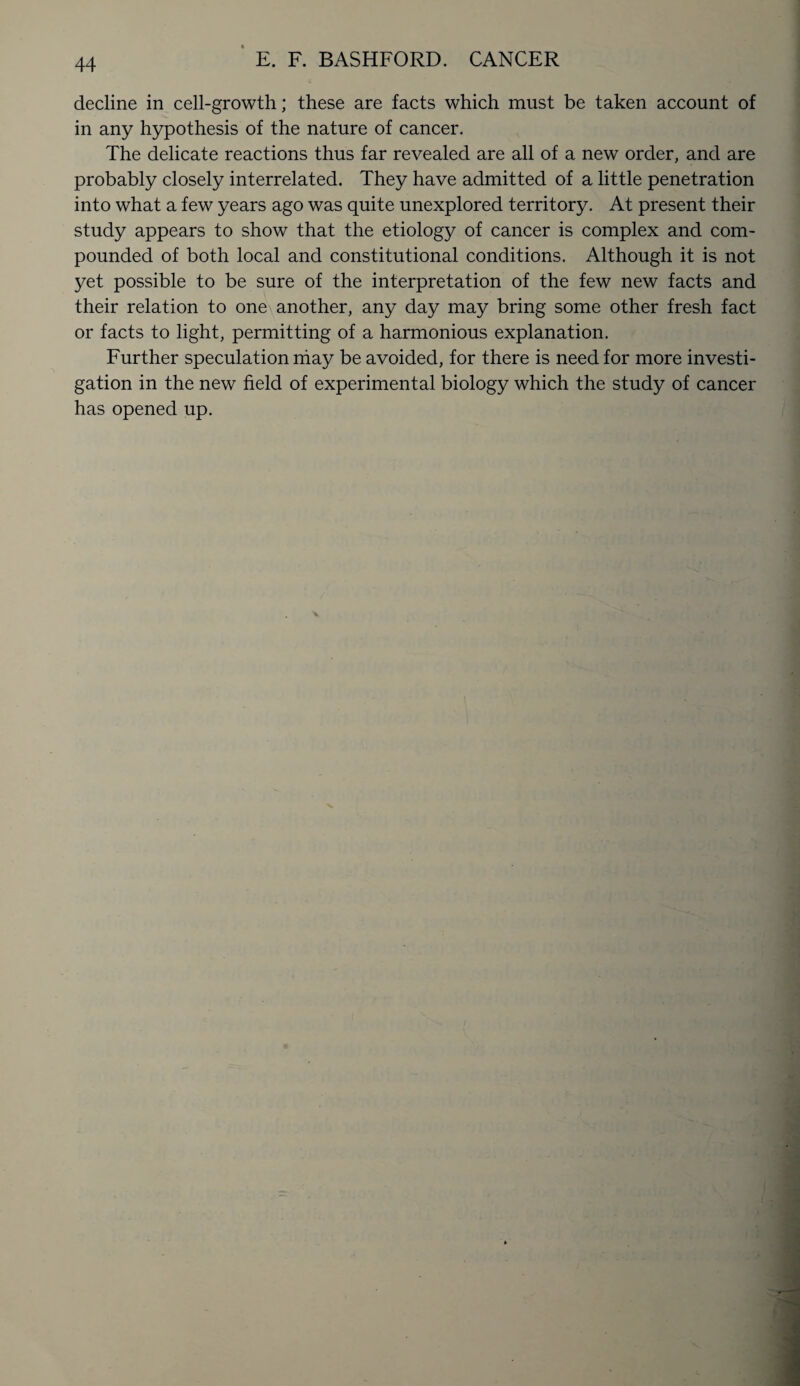 E. F. BASHFORD. CANCER decline in cell-growth; these are facts which must be taken account of in any hypothesis of the nature of cancer. The delicate reactions thus far revealed are all of a new order, and are probably closely interrelated. They have admitted of a little penetration into what a few years ago was quite unexplored territory. At present their study appears to show that the etiology of cancer is complex and com¬ pounded of both local and constitutional conditions. Although it is not yet possible to be sure of the interpretation of the few new facts and their relation to one another, any day may bring some other fresh fact or facts to light, permitting of a harmonious explanation. Further speculation may be avoided, for there is need for more investi¬ gation in the new field of experimental biology which the study of cancer has opened up.