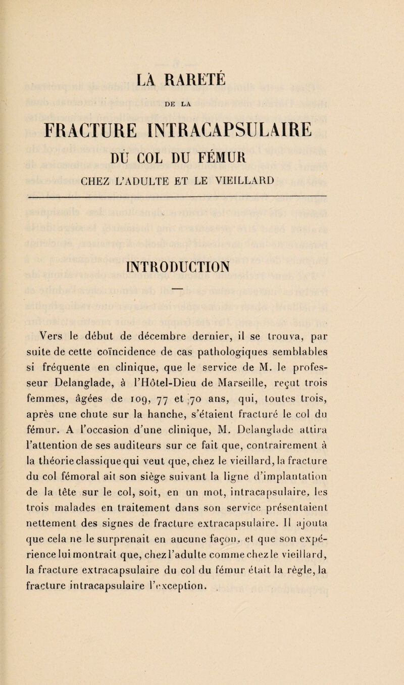 DE LA FRACTURE INTRACAPSULAIRE DU COL DU FÉMUR CHEZ L’ADULTE ET LE VIEILLARD INTRODUCTION Vers le début de décembre dernier, il se trouva, par suite de cette coïncidence de cas pathologiques semblables si fréquente en clinique, que le service de M. le profes¬ seur Delanglade, à UHôtel-Dieu de Marseille, reçut trois femmes, âgées de 109, 77 et I70 ans, qui, toutes trois, après une chute sur la hanche, s'étaient fracturé le col du fémur. A l’occasion d’une clinique, M. Delanglade attira l’attention de ses auditeurs sur ce fait que, contrairement à la théorie classique qui veut que, chez le vieillard, la fracture du col fémoral ait son siège suivant la ligne d’implantation de la tête sur le col, soit, en un mot, intracapsulaire, les trois malades en traitement dans son service présentaient nettement des signes de fracture extracapsuiaire. Il ajouta que cela ne le surprenait en aucune façon, et que son expé¬ rience lui montrait que, chez l’adulte comme chez le vieillard, la fracture extracapsulaire du col du fémur était la règle, la fracture intracapsulaire l’exception.