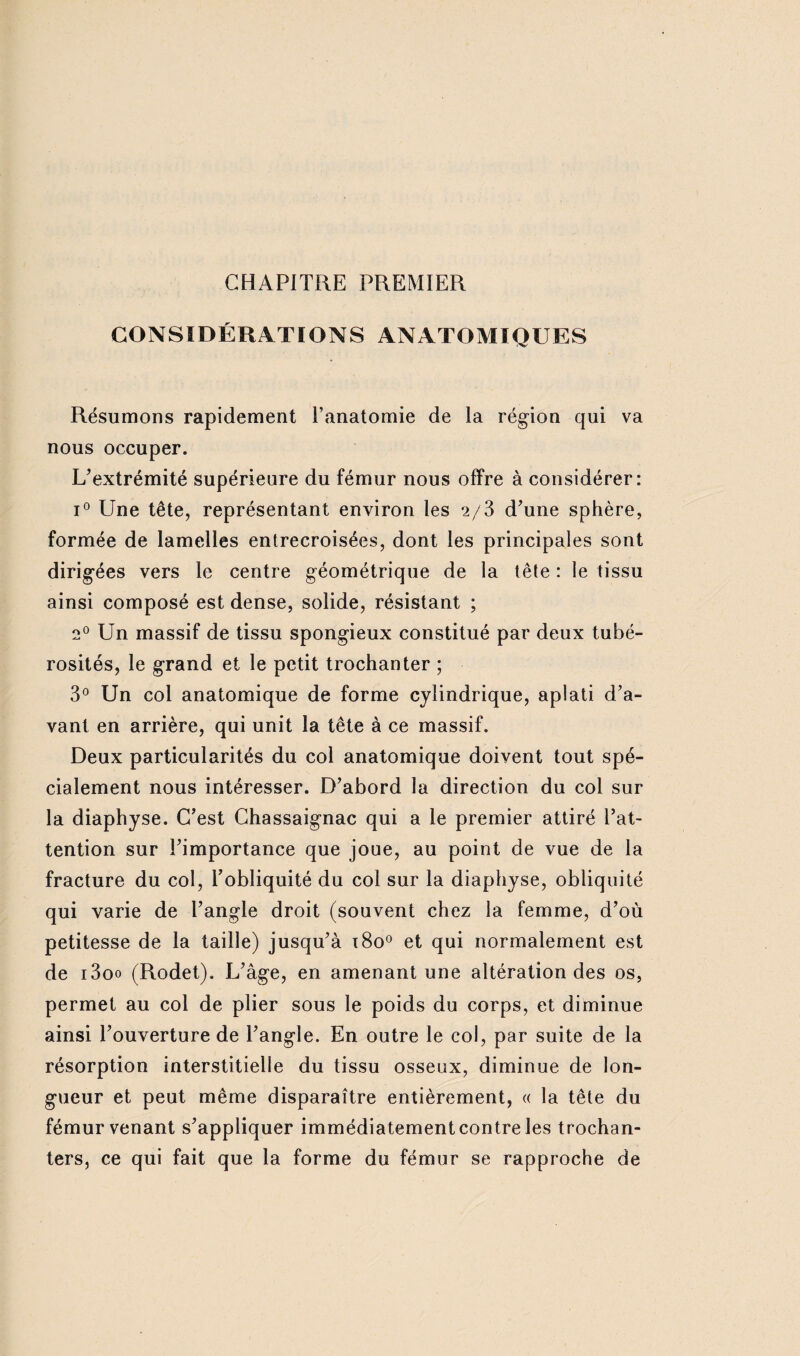 CHAPITRE PREMIER CONSIDÉRATIONS ANATOMIQUES Résumons rapidement l’anatomie de la région qui va nous occuper. L’extrémité supérieure du fémur nous offre à considérer: i° Une tête, représentant environ les 2/3 d’une sphère, formée de lamelles entrecroisées, dont les principales sont dirigées vers le centre géométrique de la tête : le tissu ainsi composé est dense, solide, résistant ; 2° Un massif de tissu spongieux constitué par deux tubé¬ rosités, le grand et le petit trochanter ; 3° Un col anatomique de forme cylindrique, aplati d’a¬ vant en arrière, qui unit la tête à ce massif. Deux particularités du col anatomique doivent tout spé¬ cialement nous intéresser. D’abord la direction du col sur la diaphyse. C’est Chassaignac qui a le premier attiré l’at¬ tention sur l’importance que joue, au point de vue de la fracture du col, l’obliquité du col sur la diaphyse, obliquité qui varie de l’angle droit (souvent chez la femme, d’où petitesse de la taille) jusqu’à x8o° et qui normalement est de i3oo (Rodet). L’âge, en amenant une altération des os, permet au col de plier sous le poids du corps, et diminue ainsi l’ouverture de l’angle. En outre le col, par suite de la résorption interstitielle du tissu osseux, diminue de lon¬ gueur et peut même disparaître entièrement, « la tête du fémur venant s’appliquer immédiatement contre les trochan¬ ters, ce qui fait que la forme du fémur se rapproche de