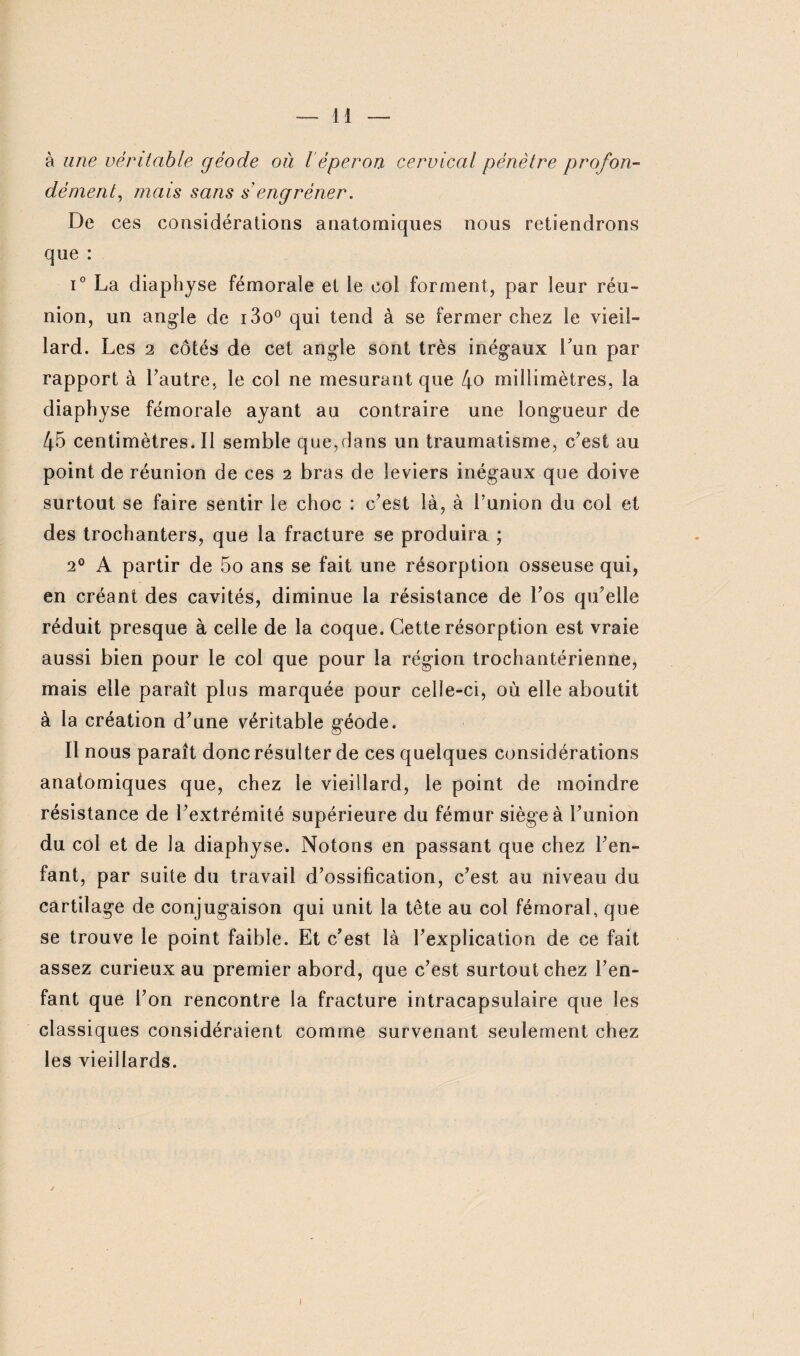 à une véritable géode où l éperon cervical pénètre profon¬ dément, mais sans s engrener. De ces considérations anatomiques nous retiendrons que : i° La diaphyse fémorale et le col forment, par leur réu¬ nion, un angle de i3o° qui tend à se fermer chez le vieil¬ lard. Les 2 côtés de cet angle sont très inégaux Lun par rapport à Lautre, le col ne mesurant que l\o millimètres, la diaphyse fémorale ayant au contraire une longueur de 45 centimètres. Il semble que,dans un traumatisme, c’est au point de réunion de ces 2 bras de leviers inégaux que doive surtout se faire sentir le choc : c’est là, à l’union du col et des trochanters, que la fracture se produira ; 20 A partir de 5o ans se fait une résorption osseuse qui, en créant des cavités, diminue la résistance de l’os qu’elle réduit presque à celle de la coque. Cette résorption est vraie aussi bien pour le col que pour la région trochantérienne, mais elle paraît plus marquée pour celle-ci, où elle aboutit à la création d’une véritable géode. Il nous paraît donc résulter de ces quelques considérations anatomiques que, chez le vieillard, le point de moindre résistance de l’extrémité supérieure du fémur siège à l’union du col et de la diaphyse. Notons en passant que chez l’en¬ fant, par suite du travail d’ossification, c’est au niveau du cartilage de conjugaison qui unit la tête au col fémoral, que se trouve le point faible. Et c’est là l’explication de ce fait assez curieux au premier abord, que c’est surtout chez l’en¬ fant que l’on rencontre la fracture intracapsulaire que les classiques considéraient comme survenant seulement chez les vieillards. I