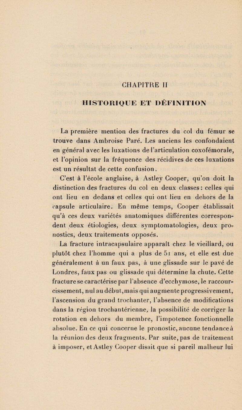 HISTORIQUE ET DÉFINITION La première mention des fractures du col du fémur se trouve dans Ambroise Paré. Les anciens les confondaient en général avec les luxations de l’articulation coxofémorale, et l’opinion sur la fréquence des récidives de ces luxations est un résultat de cette confusion. C’est à l’école anglaise, à Astley Cooper, qu’on doit la distinction des fractures du col en deux classes : celles qui ont lieu en dedans et celles qui ont lieu en dehors de la capsule articulaire. En même temps, Cooper établissait qu’à ces deux variétés anatomiques différentes correspon¬ dent deux étiologies, deux symptomatologies, deux pro¬ nostics, deux traitements opposés. La fracture intracapsulaire apparaît chez le vieillard, ou plutôt chez l’homme qui a plus de 5i ans, et elle est due généralement à un faux pas, à une glissade sur le pavé de Londres, faux pas ou glissade qui détermine la chute. Cette fracture se caractérise par l’absence d’ecchymose, le raccour¬ cissement, nul au début,mais qui augmente progressivement, l’ascension du grand trochanter, l’absence de modifications dans la région trochantérienne, la possibilité de corriger la rotation en dehors du membre, l’impotence fonctionnelle absolue. En ce qui concerne le pronostic, aucune tendanceà la réunion des deux fragments. Par suite, pas de traitement à imposer, et Astley Cooper disait que si pareil malheur lui