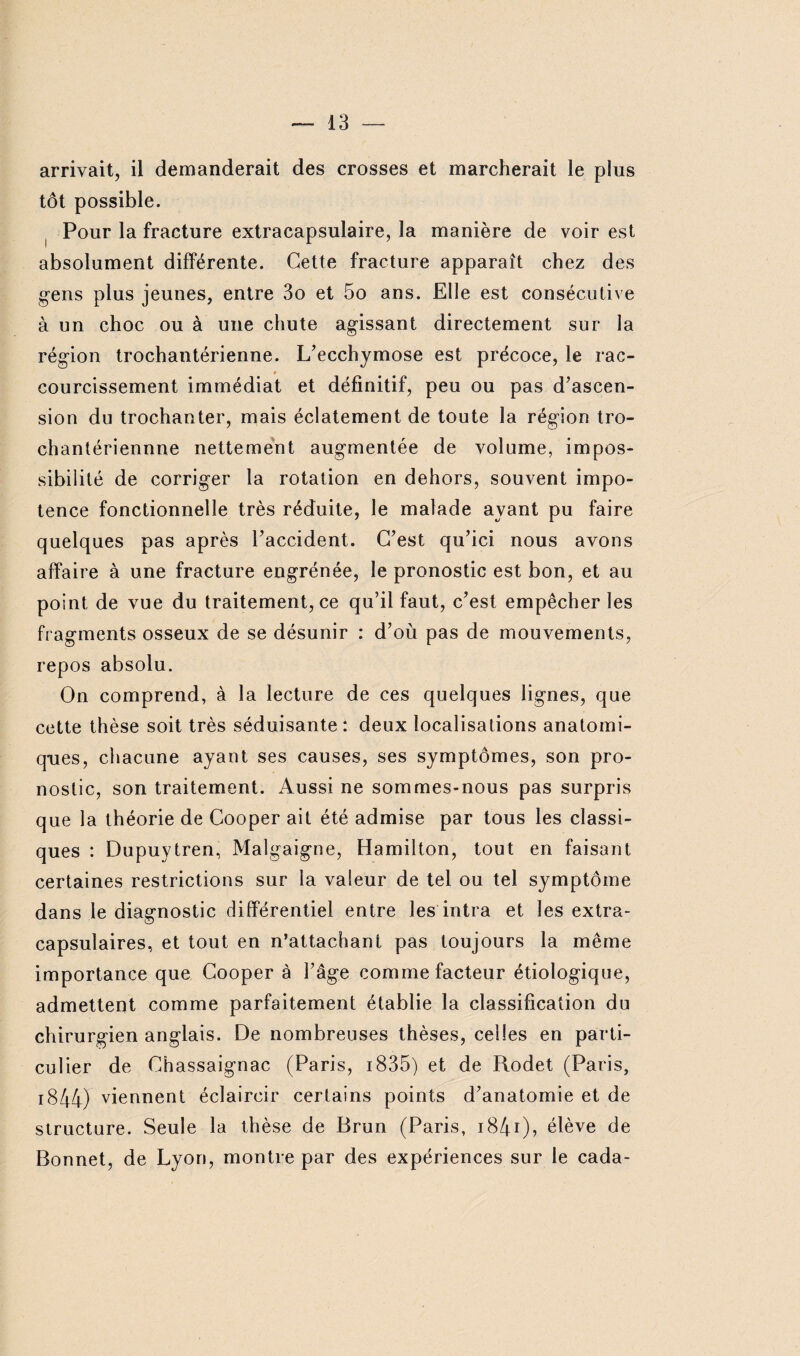 arrivait, il demanderait des crosses et marcherait le plus tôt possible. Pour la fracture extracapsulaire, la manière de voir est absolument différente. Cette fracture apparaît chez des gens plus jeunes, entre 3o et 5o ans. Elle est consécutive à un choc ou à une chute agissant directement sur la région trochantérienne. L’ecchymose est précoce, le rac¬ courcissement immédiat et définitif, peu ou pas d’ascen¬ sion du trochanter, mais éclatement de toute la région tro- chantériennne nettement augmentée de volume, impos¬ sibilité de corriger la rotation en dehors, souvent impo¬ tence fonctionnelle très réduite, le malade ayant pu faire quelques pas après l’accident. C’est qu’ici nous avons affaire à une fracture engrénée, le pronostic est bon, et au point de vue du traitement, ce qu’il faut, c’est empêcher les fragments osseux de se désunir : d’où pas de mouvements, repos absolu. On comprend, à la lecture de ces quelques lignes, que cette thèse soit très séduisante: deux localisations anatomi¬ ques, chacune ayant ses causes, ses symptômes, son pro¬ nostic, son traitement. Aussi ne sommes-nous pas surpris que la théorie de Cooper ait été admise par tous les classi¬ ques : Dupuytren, Malgaigne, Hamilton, tout en faisant certaines restrictions sur la valeur de tel ou tel symptôme dans le diagnostic différentiel entre les intra et les extra- capsulaires, et tout en n’attachant pas toujours la même importance que Cooper à l’âge comme facteur étiologique, admettent comme parfaitement établie la classification du chirurgien anglais. De nombreuses thèses, celles en parti¬ culier de Chassaignac (Paris, 1835) et de Rodet (Paris, 1844) viennent éclaircir certains points d’anatomie et de structure. Seule la thèse de Brun (Paris, i84i), élève de Bonnet, de Lyon, montre par des expériences sur le cada-