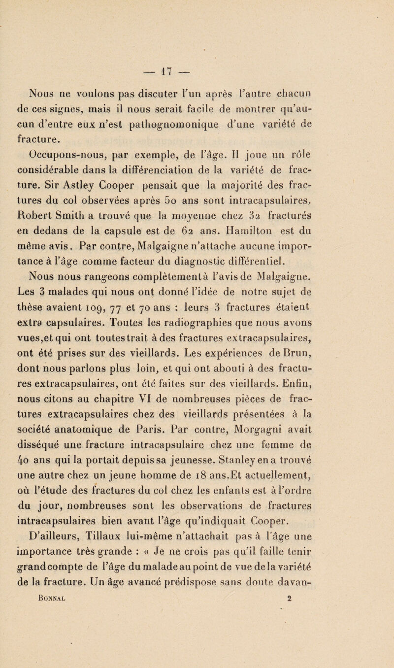 Nous ne voulons pas discuter l’un après l’autre chacun de ces signes, mais il nous serait facile de montrer qu’au¬ cun d’entre eux n’est pathognomonique d’une variété de fracture. Occupons-nous, par exemple, de l’âge. Il joue un rôle considérable dans la différenciation de la variété de frac¬ ture. Sir Astley Cooper pensait que la majorité des frac¬ tures du col observées après 5o ans sont intracapsulaires. Robert Smith a trouvé que la moyenne chez 32 fracturés en dedans de la capsule est de 62 ans. Hamilton est du même avis. Par contre, Malgaigne n’attache aucune impor¬ tance à l’âge comme facteur du diagnostic différentiel. Nous nous rangeons complètementà l’avis de Malgaigne. Les 3 malades qui nous ont donné l’idée de notre sujet de thèse avaient 109, 77 et 70 ans ; leurs 3 fractures étaient extra capsulaires. Toutes les radiographies que nous avons vues,et qui ont toutes trait à des fractures extracapsuiaires, ont été prises sur des vieillards. Les expériences de Brun, dont nous parions plus loin, et qui ont abouti à des fractu¬ res extracapsulaires, ont été faites sur des vieillards. Enfin, nous citons au chapitre VI de nombreuses pièces de frac¬ tures extracapsulaires chez des vieillards présentées à la société anatomique de Paris. Par contre, Morgagni avait disséqué une fracture intracapsulaire chez une femme de 4o ans qui la portait depuis sa jeunesse. Stanley en a trouvé une autre chez un jeune homme de 18 ans.Et actuellement, où l’étude des fractures du col chez les enfants est à l’ordre du jour, nombreuses sont les observations de fractures intracapsulaires bien avant l’âge qu’indiquait Cooper. D’ailleurs, Tillaux lui-même n’attachait pas à l’âge une importance très grande : « Je ne crois pas qu’il faille tenir grand compte de l’âge du malade au point de vue delà variété de la fracture. Un âge avancé prédispose sans doute davan- Bonnal 2