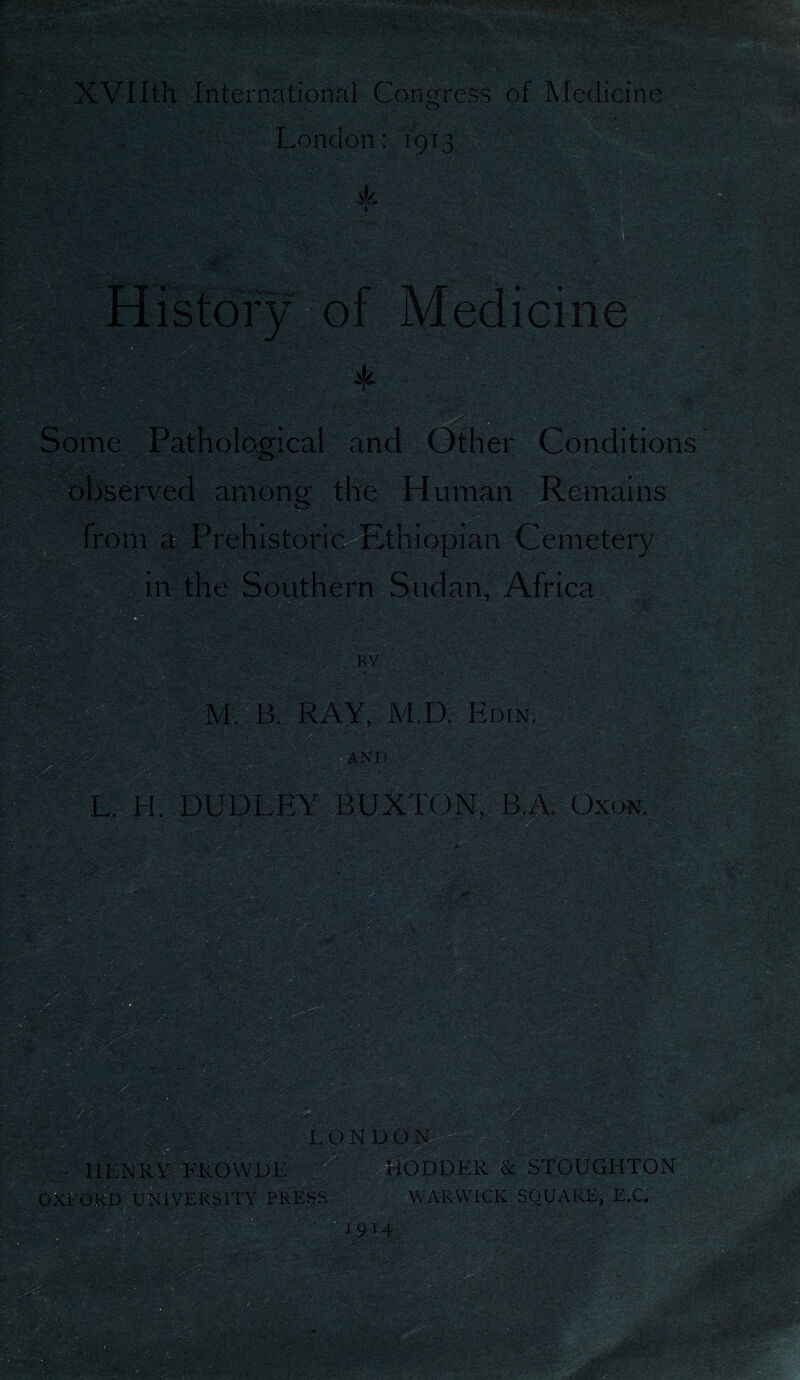 ... .„ : ' ' * > m ' &tl <■ y. ;Av*>.-' -••i XVIIth International Congress of Medicine SBSST-. mi-& < >r. mm - London; 1913 A •*.«>■ i-: |£Jf2£' $fe=£ls LLCAlilL and Other Conditions observed among the Human Remains .C4V vdV -■ a in the Southern Sudan, Africa t ; ; •ip.- nyvr.C *CV, • M, B. RAY, M.D. Edin. L, H, DUDLEY BUXTON, B.A, Oxon. : <v.-'; v «■':?; . ODDER & STOUGHTON WARWICK SQUARE, E.C, • V-L'tfS'VCv