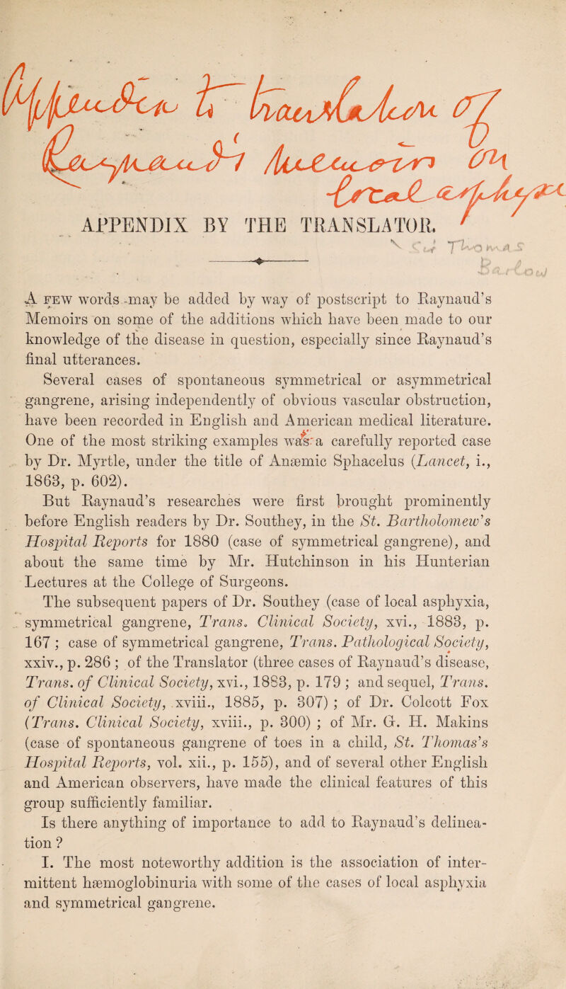 OH 1R.U10T AWII! / APPENDIX BY THE TRAN SLA TOP ^ t' * uf T^o^kA h> /) A few words -may be added by way of postscript to Raynaud’s Memoirs on some of the additions which have been made to our knowledge of the disease in question, especially since Raynaud’s final utterances. Several cases of spontaneous symmetrical or asymmetrical gangrene, arising independently of obvious vascular obstruction, have been recorded in English and American medical literature. V One of the most striking examples was: a carefully reported case by Dr. Myrtle, under the title of Annemic Sphacelus (Lancet, i., 1863, p. 602). But Raynaud’s researches were first brought prominently before English readers by Dr. Southey, in the St. Bartholomew's Hospital Reports for 1880 (case of symmetrical gangrene), and about the same time by Mr. Hutchinson in his Hunterian Lectures at the College of Surgeons. The subsequent papers of Dr. Southey (case of local asphyxia, symmetrical gangrene, Trans. Clinical Society, xvi., 1883, p. 167 ; case of symmetrical gangrene, Trans. Pathological Society, xxiv., p. 286 ; of the Translator (three cases of Raynaud’s disease, Trans, of Clinical Society, xvi., 1883, p. 179 ; and sequel, Trans, of Clinical Society, xviii., 1885, p. 807) ; of Dr. Colcott Fox {Trans. Clinical Society, xviii., p. 300) ; of Mr. G. H. Makins (case of spontaneous gangrene of toes in a child, St. Thomas's Hospital Reports, vol. xii., p. 155), and of several other English and American observers, have made the clinical features of this group sufficiently familiar. Is there anything of importance to add to Raynaud’s delinea¬ tion ? I. The most noteworthy addition is the association of inter¬ mittent hsemoglobinuria with some of the cases of local asphyxia and symmetrical gangrene.