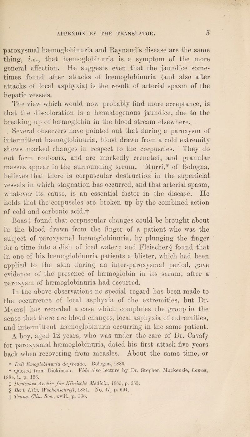 paroxysmal hemoglobinuria and Raynaud’s disease are tlie same thing, i.e., that hsemoglobinuria is a symptom of the more general affection. He suggests even that the jaundice some¬ times found after attacks of hemoglobinuria (and also after attacks of local asphyxia) is the result of arterial spasm of the hepatic vessels. The view which would now probably find more acceptance, is that the discoloration is a hematogenous jaundice, due to the breaking up of hemoglobin in the blood stream elsewhere. Several observers have pointed out that during a paroxysm of intermittent hemoglobinuria, blood drawn from a cold extremity shows marked changes in respect to the corpuscles. They do not form rouleaux, and are markedly crenated, and granular masses appear in the surrounding serum. Murri,* of Bologna, believes that there is corpuscular destruction in the superficial vessels in which stagnation has occurred, and that arterial spasm, whatever its cause, is an essential factor in the disease. He holds that the corpuscles are broken up by the combined action of cold and carbonic acid.f Boas J found that corpuscular changes could be brought about in the blood drawn from the finger of a patient who was the subject of paroxysmal hsemoglobinuria, by plunging the finger for a time into a dish of iced water ; and Fleischer § found that in one of his hsemoglobinuria patients a blister, which had been applied to the skin during an inter-paroxysmal period, gave evidence of the presence of haemoglobin in its serum, after a paroxysm of hsemoglobinuria had occurred. In the above observations no special regard has been made to the occurrence of local asphyxia of the extremities, but Hr. Mversil has recorded a case which completes the group in the sense that there are blood changes, local asphyxia of extremities, and intermittent hsemoglobinuria occurring in the same patient. A boy, aged 12 years, who was under the care of Hr. Cavafy for paroxysmal hsemoglobinuria, dated his first attack five years back when recovering from measles. About the same time, or * Dell Emoglobinuria dafreddo. Bologna, 1880. f Quoted from Dickinson. Vide also lecture by Dr. Stephen Mackenzie, Lancet, 1881, i., p. 156. J Deutsches Archie far Klinische Median, 1883, p. 355. § Berl, Klin. Wochenschrift, 1881. No. 47, p. 694. j] Trans. Clin. Soc., xviii., p. 336,