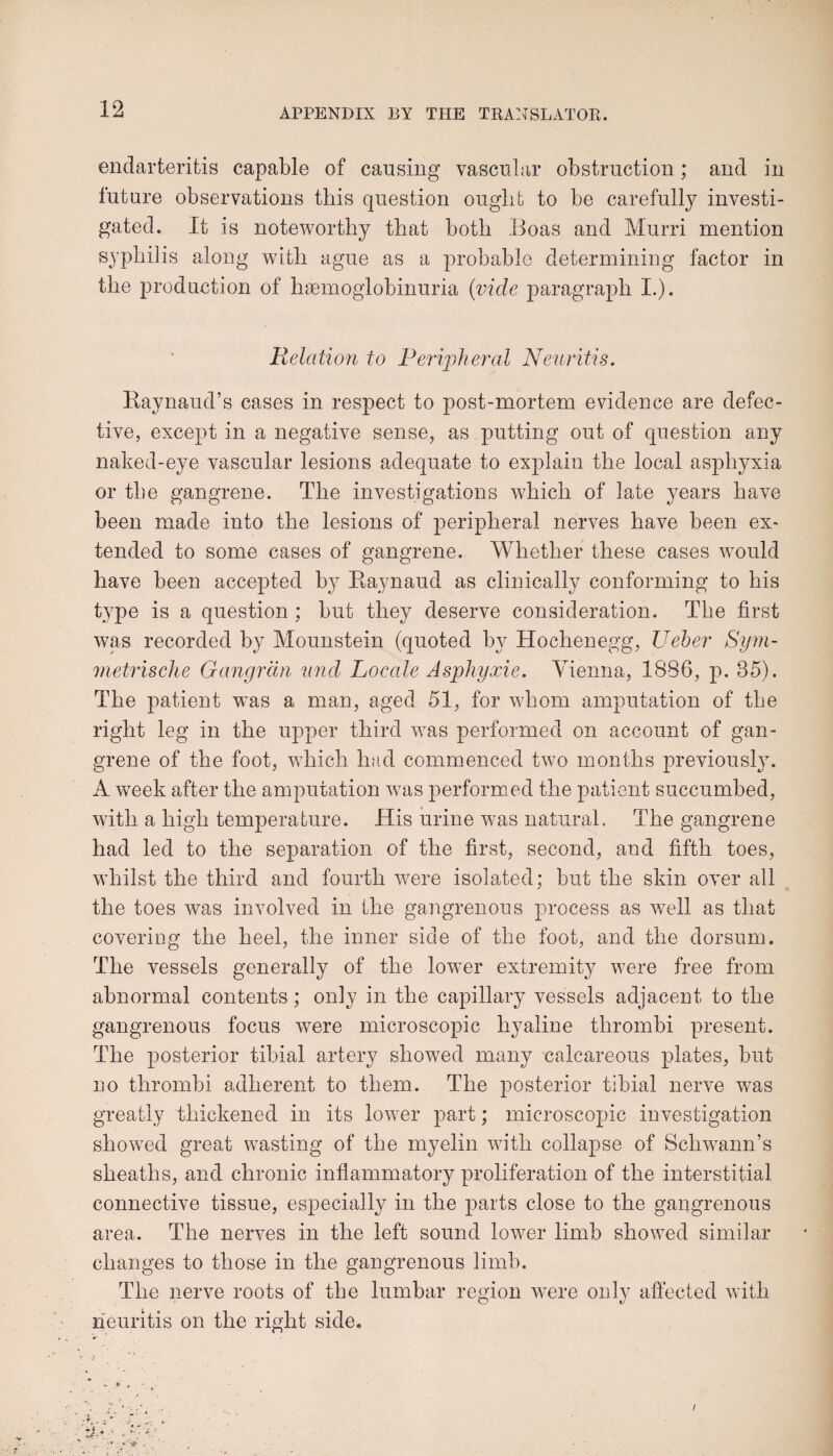 endarteritis capable of causing vascular obstruction; and in future observations this question ought to be carefully investi¬ gated. It is noteworthy that both Boas and Murri mention syphilis along with ague as a probable determining factor in the production of haemoglobinuria {vide paragraph I.). Relation to Peripheral Neuritis. Raynaud’s cases in respect to post-mortem evidence are defec¬ tive, except in a negative sense, as putting out of question any naked-eye vascular lesions adequate to explain the local asphyxia or the gangrene. The investigations which of late years have been made into the lesions of peripheral nerves have been ex¬ tended to some cases of gangrene. Whether these cases would have been accepted by Raynaud as clinically conforming to his type is a question ; but they deserve consideration. The first was recorded by Mounstein (quoted by Hochenegg, Ueber Sym- metrische Gangrdn nnd Locale Asphyxie. Vienna, 1886, p. 35). The patient was a man, aged 51, for whom amputation of the right leg in the upper third was performed on account of gan¬ grene of the foot, which had commenced two months previously. A week after the amputation was performed the patient succumbed, with a high temperature. His urine was natural. The gangrene had led to the separation of the first, second, and fifth toes, whilst the third and fourth were isolated; but the skin over all the toes was involved in the gangrenous process as well as that covering the heel, the inner side of the foot, and the dorsum. The vessels generally of the lower extremity were free from abnormal contents ; only in the capillary vessels adjacent to the gangrenous focus w7ere microscopic hyaline thrombi present. The posterior tibial artery showed many calcareous plates, but no thrombi adherent to them. The posterior tibial nerve was greatly thickened in its lower part; microscopic investigation showed great wasting of the myelin with collapse of Schwann’s sheaths, and chronic inflammatory proliferation of the interstitial connective tissue, especially in the parts close to the gangrenous area. The nerves in the left sound lower limb showed similar changes to those in the gangrenous limb. The nerve roots of the lumbar region were only affected with neuritis on the right side.