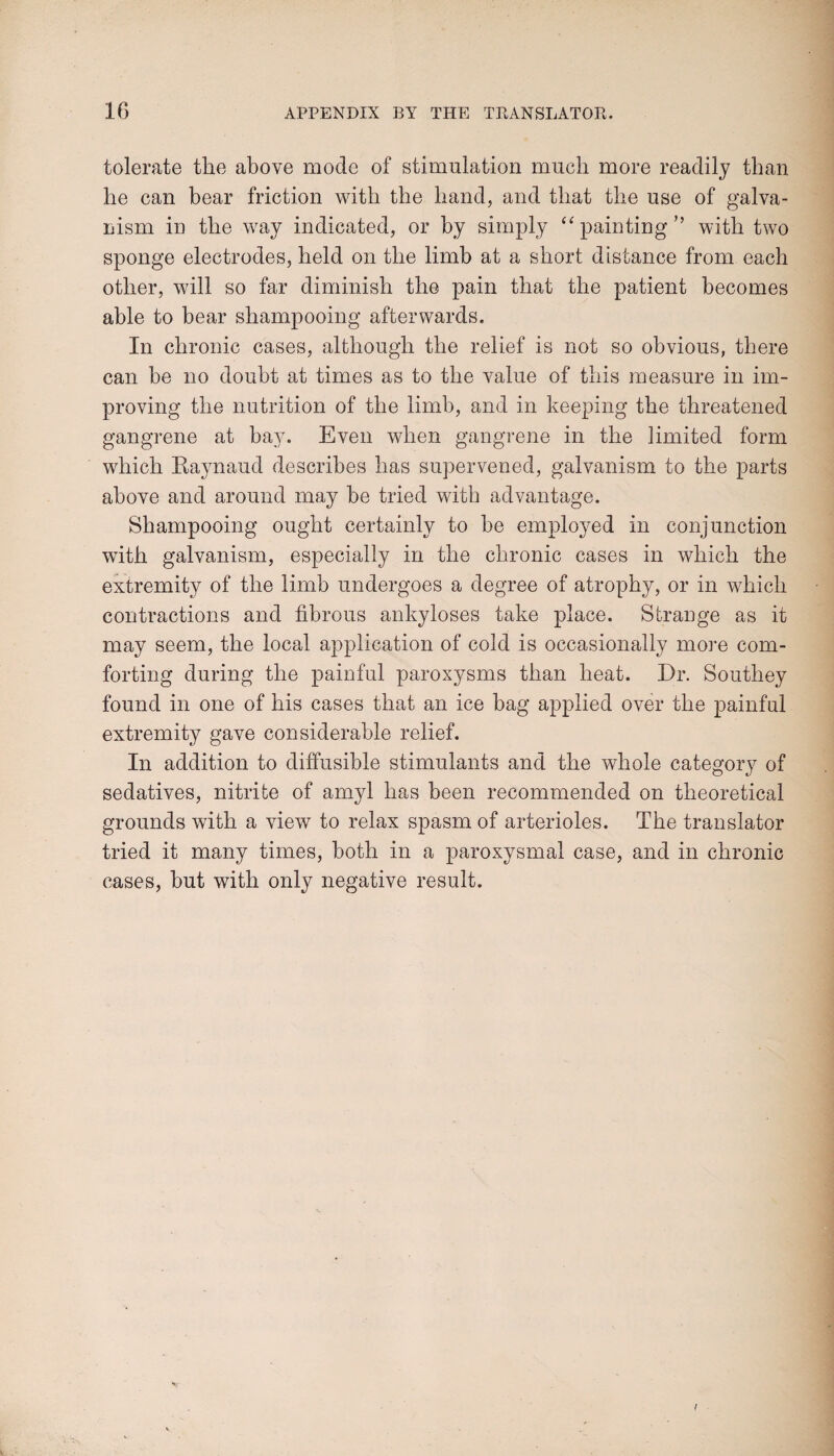 tolerate the above mode of stimulation much more readily than he can bear friction with the hand, and that the use of galva¬ nism in the way indicated, or by simply “painting” with two sponge electrodes, held on the limb at a short distance from each other, will so far diminish the pain that the patient becomes able to bear shampooing afterwards. In chronic cases, although the relief is not so obvious, there can he no doubt at times as to the value of this measure in im¬ proving the nutrition of the limb, and in keeping the threatened gangrene at hay. Even when gangrene in the limited form which Raynaud describes has supervened, galvanism to the parts above and around may he tried with advantage. Shampooing ought certainly to he employed in conjunction with galvanism, especially in the chronic cases in which the extremity of the limb undergoes a degree of atrophy, or in which contractions and fibrous ankyloses take place. Strange as it may seem, the local application of cold is occasionally more com¬ forting during the painful paroxysms than heat. Dr. Southey found in one of his cases that an ice bag applied over the painful extremity gave considerable relief. In addition to diffusible stimulants and the whole category of sedatives, nitrite of amyl has been recommended on theoretical grounds with a view to relax spasm of arterioles. The translator tried it many times, both in a paroxysmal case, and in chronic cases, hut with only negative result.