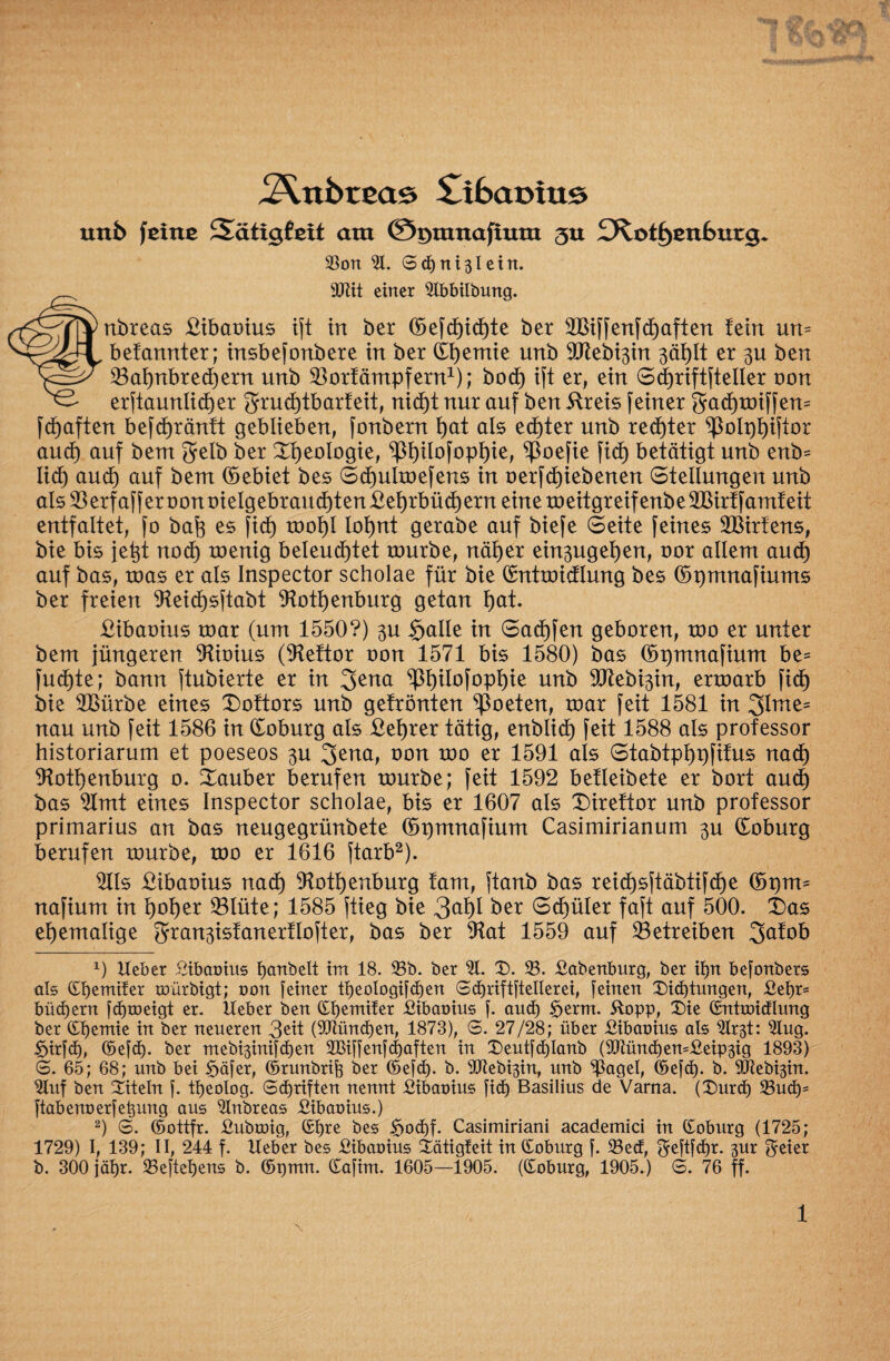 unb feine Sätxgfeit am ©r>mnaftum 3U ^Kot^cnburg* Son 31. Sd)Tti3leitt. 9PHt einer 31bbilbung. ^TTynbreas £ibaoius ift in ber ©efd)id)te ber SBiffenfhaften fern un= befannter; insbefonöere in ber (Ifjemie unb SCRebt^in 3äi)It er gu ben 23al)nbred)ern unb ^orfämpfern1); bod) ift er, ein Scfjriftfteller oon ^ erftaunlid)er grud)tbarfeit, nid)t nur auf ben ftreis feiner gadjmiffem fcfjaften befdjränft geblieben, fonbern f)at als echter unb rechter ^}olpt)ifior aud) auf bent gelb ber Geologie, ^ßl)ilofopl)ie, ^ßoefie fid) betätigt unb enb= Iid) aud) auf bem ©ebiet bes 6d)ulmefens in oerfdjiebenen Stellungen unb als2ßerfafferoonoielgebraud)ten£el)rbüd)ern eine meitgreifenbeSlttrtfamf eit entfaltet, fo bafe es ficb) moi)I loljnt gerabe auf biefe Seite feines SBirfens, bie bis jefjt nod) menig beleuchtet mürbe, näher ein3uget)en, t>or allem aud) auf bas, mas er als Inspector scholae für bie ©ntmidlung bes ©pmnafiums ber freien 9?eid)sftabt Rothenburg getan t)at. £ibaoius mar (um 1550?) 3U $alle in Sad)fen geboren, mo er unter bem jüngeren Rioius (Reftor oon 1571 bis 1580) bas ©pmnafium be* fud)te; bann ftubierte er in gena *>pt)ilofopt)ie unb 5CRebi3in, ermarb fid) bie Rßürbe eines £)oftors unb getränten Poeten, mar feit 1581 in 3Ime= nau unb feit 1586 in ©oburg als £et)rer tätig, enblid) feit 1588 als professor historiarum et poeseos $u gena, oon mo er 1591 als Stabtptjpfifus nad) Rothenburg o. Zauber berufen mürbe; feit 1592 betleibete er bort aud) bas Rmt eines Inspector scholae, bis er 1607 als Xnreftor unb professor primarius an bas neugegrünbete ©pmnafium Casimirianum $u ©oburg berufen mürbe, mo er 1616 ftarb2). Rls £ibaoius nad) Rothenburg tarn, ftanb bas reid)sftäbtifd)e ©pm= nafium in hoher ©lüte; 1585 ftieg bie hex Sd)üler faft auf 500. X)as ehemalige gran^isfanertlofter, bas ber Rat 1559 auf betreiben 3afob x) Heber ßibauius banbeit im 18. Sb. ber 31. D. S. Vabenburg, ber il>n be[onbers als ©hemilet amrbigt; oon [einer tijeologiften Sd)rift[tellerei, [einen Didjtungen, £ef)r= büd)ern [djroeigt er. Heber ben dbemifer ßibaoius [. and) £jerm. ftopp, 3)ie dutroidlung ber (tbemie in ber neueren 3eit (901ünd)en, 1873), S. 27/28; über £ibat>ius als 3lr3t: 3Iug. &ir[d), ©e[d). ber mebi3ini[d)en 2Bi[[en[d)aften in £>eut[d)Ianb (9)tünd)en=£eip3ig 1893) (5. 65; 68; unb bei §ä[er, ©runbrifj ber ©e[d). b. Rieb^m, unb ^ßagel, ©efd). b. $Rebi3in. 3luf ben Titeln [. tljeolog. ©djriften nennt £ibaoius [id) Basilius de Varna. (Durd) Sud)= [tabenoer[e^ung aus 3Inbreas £ibat>ius.) 2) S. ©ottfr. Vubruig, (£l)re bes £)od)f. Casimiriani academici in doburg (1725; 1729) I, 139; II, 244 f. Heber bes £ibax>ius 4ätigleit in doburg [. Sed, $e[t[d)r. 3ur $eier b. 300 jäfjr. Se[tel)ens b. ©pn. dafim. 1605—1905. (doburg, 1905.) S. 76 ff.