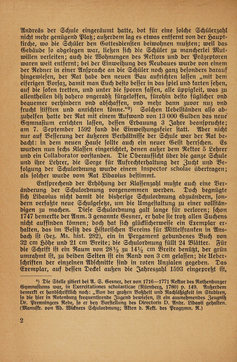SJInbreäs ber Schule eingeräumt t)atte, bot für eine fold)e Schülerzahl nicht mehr genügenb ^3lap; auherbem lag es eüoas entfernt oon ber Saupt* tirche, too bie Schüler ben ©ottesbienften beuoohnen mußten; roetl bas ©ebäube fo abgelegen toar, liefen ficf) bie Spüler zu mancherlei 9Siut* toillen oerleiten; and) bie 2Boi)nungen bes 91ettors unb ber Präzeptoren roaren toeit entfernt; bei ber (Simoeihung bes Neubaues tourbe oon einem ber Slebner in einer 9lnfprache an bie Schüler noch ganz befonbers barauf hingetoiefen, ber Slat habe ben neuen Pan aufrid)ten laffen „mit bem eiferigen $orfaz, bamit man (Such befto beffer in bas fpiel unb tarten fehen, auf bie fofen tretten, unb unter bie fporen faffen, alle üppigteit, toas zu allentheilen bifc bahero ongerabfg fürgeloffen, fürohin befto füglicher onb bequemer oerhinbern onb abfdjaffen, onb mehr bann zuoor nuz onb frud)t ftifften unb anrichten tönne.“3) Sold)en Hebelftänben alfo ab* Zuhelfen hatte ber $Rat mit einem SÄufmanb oon 13 000 ©ulben bas neue ©pmnafium errieten laffen, beffen (Erbauung 3 Jahre beanfprud)te; am 7. September 1592 fanb bie (Eimoeiimngsfeier ftatt. 2Iber nicht nur auf 23efferung ber äußeren 23erhältniffe ber Schule mar ber 91at be* badE)t: in bem neuen £jaufe [ollte auch ein neuer '(Seift herrfd)en. (Es tourben nun fed)s klaffen eingerichtet, benen aufter bem 91e!tor 5 £et)rer unb ein Collaborator oorftanben. Die £)berauffid)t über bie ganze Schule unb ihre £ehrer, bie Sorge für $lufred)terhaltung ber 3ucpt unb 33e* folgung ber Schulorbnung tourbe einem Inspector scholae übertragen; als foId)er tourbe oom $Rat £ibaoius beftimmt. (Entfprechenb ber (Erhöhung ber itlaffenzal)! muhte au<h eine $er* änberung ber Sd)uIorbnung oorgenommen toerben. Doch begnügte fi<h £ibaoius nicht bamit bie bisherige Sd)ulorbnung abzuänbent, fon* bern oerfafcte neue Schulgefepe, um bie Hmgeftaltung zu einer oollftän* bigen zu machen. Diefe Schulorbnung galt lange für oerloren; fd)on 1747 bemerfte ber 9lnm. 3 genannte ©esner, er habe fie trop allen Südens nicht auffinben fönnen; hoch hat [ich glüdlichertoeife ein (Exemplar er* halten, bas im 23efip bes 5>iftori[<hen Vereins für Pftttelfranten in 2Ins= bach ift (bez* Ms. hist. 282), ein in Pergament gebunbenes 23uch oon 32 cm §öhe unb 21 cm SBreite; bie Schulorbnung füllt 24 ^Blätter. Jür bie Schrift ift ein 9taum oon 28% zu 14% cm SBreite benützt, ber grün umrahmt ift, zu beiben Seiten ift ein $Ranb oon 3 cm gelaffen; bie Heber* fd)riften ber einzelnen 2lbfd)nitte fhtb in roten Hnzialen gegeben. Das (Exemplar, auf beffen Dedel auften bie Jahreszahl 1593 eingeprefjt ift, 3) X)ie Stelle gittert bei 21. S. ©esner, ber oon 1716—1771 SRettor bes SRotl)enburger ©Omnopnms toar, in Exercitationes scholasticae (Nürnberg, 1780) p. 149. Slufterbem bemerft er j)anbfcf)riftlid) nod): „33on ber großen 23ofebeit unb Stad)läfeigfeit int Stubiren, fo bie l)ier bt Rotenburg frequentirenbe Sugenb betoiefen, ift ein ausnepntenbes 3eugnife Dr. Sßrenningers Siebe, fo er bet) Sßorftellung bes Directoris D. 2lnbr. £ibaoü gegolten. (SOlanuffr. oon 2lb. Sßiäners S(hulorbnung; 2Uten b. SReft. bes Sßroggtnn. SR.)