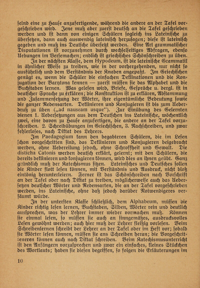 fetnb eine 3U Saufe an3ufertigenbe, toährenb bie anbere an ber £afel oor= gefcfjrieben toirb. 3>ene mufe aber 3uerft beutfch an bte Xafel gefcfjrieben toerben unb ift bann non einigen Schülern fogleid) ins £ateinifche 3U überfein, bann auch austoenbig lateinifd) f)er3ufagen; biefe ift lateinifd^ gegeben unb muh ins £>eutfche überfe^t toerben. Sine Lrt grammatifcher Disputationen ift oorgunetjmen burd) toechfelfeitiges Abfragen, ebenfo Hebungen int Serfemachen; enblid) ift gried)ifd)es Sd)önfcf)reiben 311 üben. 3n ber nächsten klaffe, bem Hypodeum, ift bie Iateinifd)e ©rammatif in ähnlicher Steife 3U treiben, toie in ber oorh erg eh enben, nur nicht fo ausführlich unb bem Serftänbnis ber knaben angepaht. 3m <Sried)ifd)en genügt es, toenn bie Schüler bie einfachen 2)efIinationen unb bie kom jugaüon ber Sarptona lennen — 3uerft müffen fie bas LIphabet unb bie Suchftaben lernen. 2Bas gelefen toirb, Sriefe, ©efpräd)e u. bergt, ift in beutfch er Sprache 3U erflären; bie konftruftion ift 3U ertlären, Lbftammung unb 3ufammenfehung ber Wörter, ihre eigentümliche Sebeutung fotoie bie gan3er Lebensarten. £)eflinieren unb konjugieren ift bis 3um Xfeber= brüh 3U üben („ad nauseam usque“). 3ur Einübung bes ©eternten bienen 1. Ueberfetjungen aus bem Deutfchen ins £ateinif<he, xoöd)entIid) 3toei, eine baoon 3U Saufe an3ufertigen, bie anbere an ber £afel oor3m fdEyreiben. 2. Schreibübungen im ©riechifchen, 3. Lad)fcf)reiben, unb 3toar fefjterlofes, nach X)iftat bes £ef)rers. 3m Paedagogium tann ben begabteren Schülern, bie im £efen fd)on oorgefcfjritten finb, bas £)eflinieren unb konjugieren beigebrad)t toerben, 0t)ne Uebereilung jebod), ot)ne Schroffheit unb ©etoalt. T)ie disticha Catonis toerben beutfd) erftärt, gelernt; mit ben Schülern, bie bereits betlinieren unb fonjugieren fönnen, toirb bies an ihnen geübt. ©an3 grünbtich muh ber kated)ismus fi^en. £ateinifches unb £)eutfcf)es fotten bie kinber flott lefert fönnen, mit Serftänbnis unb Lusbrud, nicht bloh eintönig fytmnterleiern, ferner ift bas S cf) önfchr eiben nach Sorfcfjrift an ber £afel ober nach Tüttat 3U treiben, möglichertoeife aud) bas lieber^ fet$en beutf(her Sterter unb Lebensarten, bie an ber Tafel oorgefchrieben toerben, ins £ateinifd)e, ohne bah jebod) barüber Lottoenbigeres oer= fäumt toürbe. 3n ber unterften klaffe fd)Iiehüd), bem Alphabeum, müffen bie kinber richtig tefen lernen, Suchftaben, Silben, SBörter rein unb beuüich ausfprechen, toas ber £ef)rer immer toieber oormachen muh- können fie einmal tefen, fo müffen fie auch an finngemähes, ausbrudsoolles £efen getoöhnt toerben; auch h*er muh ber £ehrer fleihig oortefen. Seim Schreibenlernen fcfjreibt ber £ef)rer an ber Tafet ober im §eft oor; fobatb fie LSörter tefen fönnen, müffen fie ans Schreiben heran; bie Sorgefcf)rit= leneren fönnen aud) nach Tiftat fd)reiben. Seim katechismusunterricht ift ben Anfängern oor3ufpred)en unb 3toar ein einfaches, Heines Stüdd)en bes Stertlauts; fyabtn fie biefen begriffen, fo folgen bie Srläuterungen im