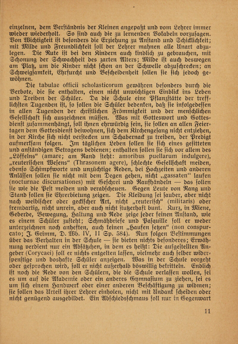 einzelnen, bem 33erftänbnis ber illeinen angepafet unb oom Vehrer immer roieber mieberholt. So find aud) bie 3U lernenben 53ofabeln oor^ufagen. $on 3Bid)tig!eit ift befonbers bie ©Ziehung 3U 5Inftaub unb Sd)i(flid)feit; mit SCTlilbe unb grreunblid)teit foll ber Vehrer mahnen alle Unart ab3U= legen. I)ie 9lute ift bei ben hindern aud) tinblid) 3U gebrauchen, mit Schonung ber Schwachheit des garten Alters; Sbtilbe ift auch deswegen am ^ßlafe, um bie ilinber nicht fd)on an ber Schwelle ab3ufd)reden; an Sd)weigfamteit, (Sb>rfurcf)t unb 23efd)eibenl)eit follen fie fid) jebocf) ge= toöl)nen. Die tabulae officii scholasticorum gewähren befonbers burd) bie Verbote, bie fie enthalten, einen nid)t unroidhtigen ©inblid ins Veben unb Dreiben ber Schüler. Da bie Schule eine ^flan3ftätte ber treffe lidhften Dugenbeit ift, fo follen bie Schüler bebenfen, bah fie infolgebeffen in allen Dugenben ber christlichen grömmigfeit unb ber menfd)lid)en ©efellfchaft fidh aus3eid)nen müffen. 2Bas mit ©otteswort unb ©ottes= bienft 3ufammenhängt, foll ihnen ehrroürbig fein, fie follen an allen geier= tagen bem ©ottesbienft beitoohnen, fidh dem ilirchengefang nidht ent3iehen, in ber 5Urd)e fidh nidht oerfteden um Sd)abernad 3U treiben, ber predigt aufmerffam folgen. 3m täglichen £eben follen fie fidh eines gesitteten unb anftänbigen Betragens bebienen; enthalten follen fie fid) oor allem des „Döffelns“ (amare; am 9tanb fteht: amoribus puellarum indulgere), „reuterifdhen 2Befens“ (Thrasonem agere), fchled)te ©efellfchaft meiben, ebenfo Sd)impfworte unb un3üd)tige sieben, bei §odh3eiten unb anberen 5Inläffen follen fie nicht mit bem Degen gehen, nicht „gassaten“ laufen (nocturnae discursationes) mit ©efd)rei unb 9taufhänbeln — bas follen fie toie bie $eft meiben unb oerabfcheuen. ©egen Veute oon 9tang unb Stanb follen fie ©hrerbietung 3eigen. Die iUeibung fei fauber, aber nicht nach roeibifdher ober gedifdjer 5Irt, nid)t „reuterifd)“ (militaris) ober fremdartig, nicht unrein, aber auch nidht ftufeerhaft bunt. 5\ur3, in äftiene, ©eberbe, Bewegung, $altung unb 91ebe 3eige jeder feinen 5lnftanb, toie es einem Sdhüler 3uftel)t; Sdhmähbriefe unb ^afquille foll er weder unter3eidhnen noch anheften, auch teinen „Stufen fefeen“ (non conspur- cato; 3- ©rimm, D. 2Bb. IV, II Sp. 584). 9tun folgen 23eftimmungen über bas Verhalten in ber Schule — fie bieten nichts befonberes; ©rwät)s nung oerbient nur ein ^Ibfä^c^en, in dem es helfet: Die aufgeftellten n= geber (Corycaei) foll er nichts entgelten laffen, oielmehr aud) felber roiber= fpenfüge unb boshafte Schüler an3eigen. 5Bas in ber Schule oorgeht ober gefprodfeen wirb, foll er nidht aufeerhalb böswillig befritteln. ©nblid) ift noch bie 9tebe oon ben Schülern, bie bie Schule oerlaffen roollen, fei es um auf bie 5tfabemie ober ein anderes ©pmnafium 3U 3iehen, fei es um fid) einem Randwert ober einer anberen 23efd)äftigung 3U toibmen; fie follen bas Urteil ihrer Vehrer einholen, nid)t mit Unbant fd)eiben ober nicht genügend ausgebilbet. ©in 5Ibfchiebsfd)maus foll nur in ©egemoart