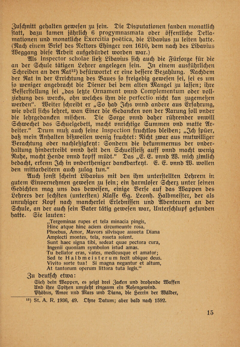 3u[dE)nitt gehaltert gemefen 3U fern. Die Disputationen fanben monatlich ftatt, ba^u tarnen jährlich 6 progymnasmata ober öffentliche Defla* mationen unb monatliche Exercitia poetica, bie £ibaoius 3U leiten hatte. (Stach einem 33rief bes Stettors Ehinger oon 1610, bem nach bes £ibaoius Weggang biefe Arbeit aufgebürbet toorben toar.) Vis Inspector scholae lieh £ibaoius fidh auch bie für bie an ber Schule tätigen £et)rer angelegen fein. 3n einem ausführlichen Schreiben an ben Stat12) befürroortet er eine beffere Ve3ahlung. Stachbem ber Stat in ber Errichtung bes Vaues fo freigebig gemefen fei, fei es um fo meniger angebracht bie Diener bei bem alten Mangel 3U laffen; ihre Vefferftellung fei „bas letzte Ornament onnb Complementum ober oolE 3iehung bes rnerüs, ot)n meldhes ihm bie perfectio nicht tan 3ugemeßen merben“. Leiter fchreibt er „So $ab 3chs onnb anbere aus Erfahrung, mie obell fid)s lehret, man Einer bie Eebancfen oon ber Garung foll onber bie Iehrgebancfen mifdhen. Die Sorge onnb batjer rührenber onmill Schmechet bas Sdhuelgebett, macht unrichtige Summen onb matte beiter.“ Drum muh auch feine Inspection fruchtlos bleiben; „3dh fpüer, bah mein ^Inhalten bifpoeilen menig fruchtet: Sticht 3toar aus mutmiiliger Verachtung ober nachlehigtept: Sonbern bie betummernus ber onber= haltung hiubertreibt onnb heit ben Sctjuelfleih auff onnb macht menig SM)e, madht §enbe onnb topff mübt.“ Das „E. E. onnb SV. mich 3imlid) bebadE)t, erfenn 2>ch in onbertheniger bancfbartept. E. E. onnb SV. mollen ben mittarbeitern audh 3ulag tun.“ Sind) fonft fcheint £ibaoius mit ben ihm unterftellten £ehrern in gutem Einoernehmen gemefen 3U fein; ein harmlofer Sdher3 unter feinen Eebichten mag uns bas bemeifen, einige Verfe auf bas SVappen bes £ehrers ber fedhften (unterften) itlaffe Eg. £eonh- Salbmeifter, ber als unruhiger itopf nach mancherlei Erlebniffen unb Abenteuern an ber Schule, an ber auch fern Vater tätig gemefen mar, Hnterfäjlupf gefunben hatte. Sie lauten: „Tergeminas rupes et tela minacia pingis, Hinc atque hinc aciem circumeunte rosa. Phoebus, Amor, Mavors silvisque assueta Diana Amplecti montes, tela, roseta solent. Sunt haec signa tibi, sedeat quae pectora cura, Ingenii quoniam symbolon istud amas. Tu bellator eras, vates, medicusque et amator; Sed te Halbmeisterum fecit ubique deus. Vivito sorte tua! Si magna negantur et altum, At tantorum operum littora tuta legis.“ 3u beutfch etma: Sief) bein SBappen, es geigt brei 3aäen unb brobenbe SBaffen Unb if)te Spieen umgief)t ringsum ein ^ojengeminb. ^Pböbus, Slmor unb SJlars unb Diana, bie Herrin ber Sßälber, 12) St. A. R. 1936, 49. Dfpte Datum; aber halb nadj 1592.