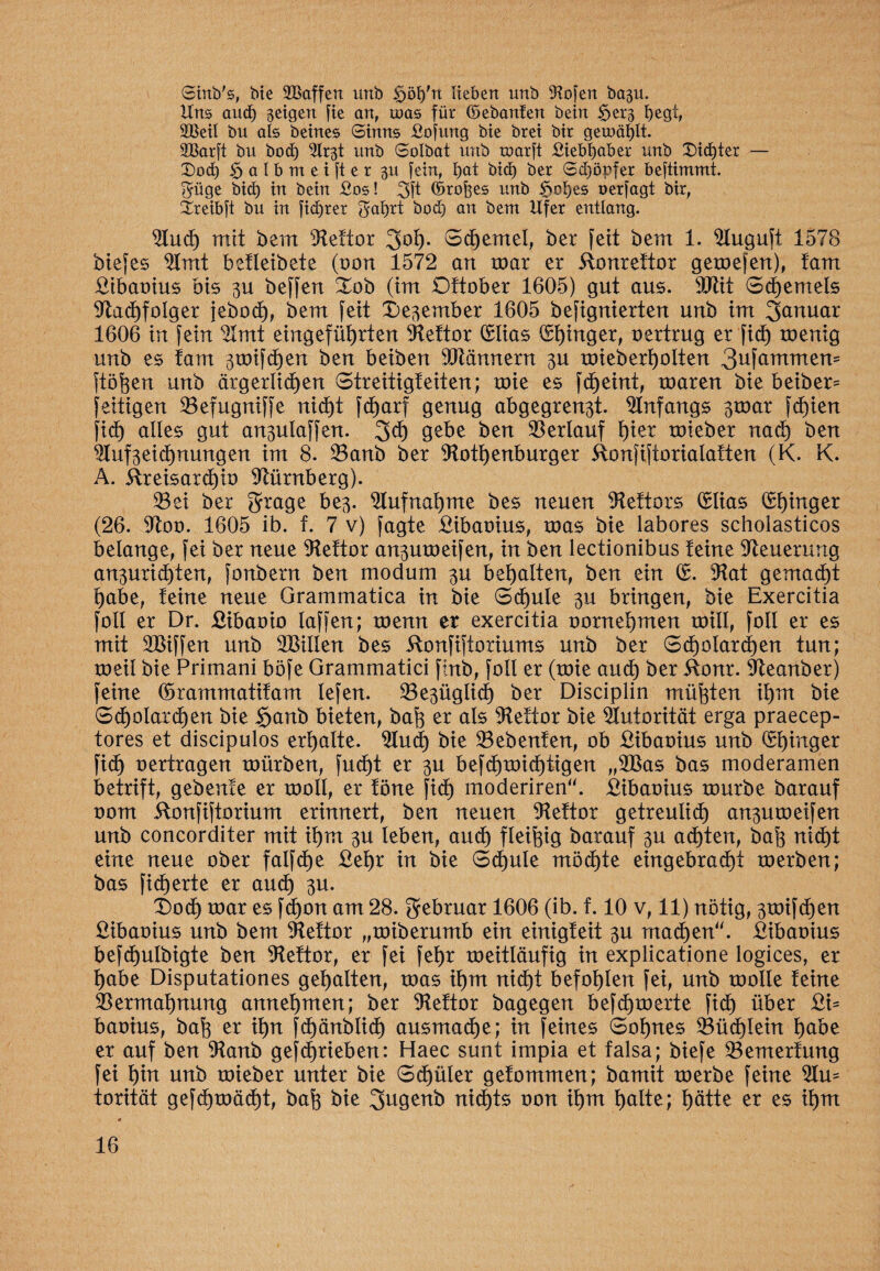 Strtb's, bie 2Baffen unb ^öt)'rt lieben unb SRofert ba3U. Uns aud) geigen [ie an, toas für ©ebanfen bein <5et3 begi, 2Betl bu als beines Sinns £o[ung bie brei btt gerodelt. SBarft bu bod) ^Crgt unb Solbat unb roarft Siebbaber unb Dichter — (Dod) ^atbrneifter gu fein, f)at bid) ber Sdjöpfer beftimmt. $üge bid) in bein £os! %\t ©rofees unb S^obes uerfagt btr, äreibft bu in [idjrer $abtt bod) an beut Ufer entlang. Sind) mit bem Stettor 3ot). Stemel, ber feit bem 1. Sluguft 1578 bte[es SImt betletbete (t>on 1572 an toar er ftonrettor getoefen), tarn £ibaoius bis zu beffen Xob (im Dttober 1605) gut aus. SJtit Stemels Stadjfolger jeboct), bem fett Dezember 1605 befignierten unb im Januar 1606 in fein SImt eingefüljrten Stettor (£lias Ringer, oertrug er fic^ toenig unb es tarn ztoifdjen ben beiben Scannern zu toieberfjolten 3ufammen= ftöfeen unb ärgerlichen (Streitigkeiten; toie es fd^eint, toaren bie beiber^ fettigen ©efugniffe nicht fdjarf genug abgegrenzt. Anfangs ßroar fct)ien fid) alles gut anzulaffen. 2>d) gebe ben Verlauf f)ier toieber nach ben StufZeichnungen im 8. 33anb ber Stothenburger Ronfiftorialatten (K. K. A. itreisardjio Nürnberg). 33ei ber grage bez- Stufnahme bes neuen Siettors Crlias (Ringer (26. Stoo. 1605 ib. f. 7 v) fagte £ibaoius, toas bie labores scholasticos belange, fei ber neue Siettor anzutoeifen, in ben lectionibus teine Steuerung anzurichten, fonbern ben modum zu bemalten, ben ein (£. Stat gemacht habe, teine neue Grammatica in bie Schule zu bringen, bie Exercitia foll er Dr. £ibaoio laffen; toenn er exercitia oornet)men roill, foll er es mit SBiffen unb Sßillen bes 5tonfiftoriums unb ber 6cholard)en tun; toeil bie Primani böfe Grammatici finb, foll er (toie and) ber 51onr. Steanber) feine (örammatitam lefen. bezüglich ber Disciplin müßten il)m bie 6^olard)en bie §anb bieten, bafg er als Siettor bie Autorität erga praecep- tores et discipulos erhalte. Sind) bie 23ebenten, ob £ibaoius unb Ringer fid) oertragen toürben, fud)t er zu befd)toid)tigen „SBas bas moderamen betrift, gebente er tooll, er töne fid) moderiren“. £ibaoius tourbe barauf oom itonfiftorium erinnert, ben neuen Siettor getreulich anzutoeifen unb concorditer mit ihm zu leben, and) fleißig barauf zu achten, ba^ nid)t eine neue ober falfche £et)r in bie 6d)ule möchte eingebracht toerben; bas fieberte er and) zu. X)od) toar es fd)on am 28. gebruar 1606 (ib. f. 10 v, 11) nötig, ztoifdjen Eibaoius unb bem SRettor „toiberumb ein einigteit zu machen“. £ibaoius befdjulbigte ben Siettor, er fei fet)r toeitläufig in explicatione logices, er habe Disputationes gehalten, toas it)m nid)t befohlen fei, unb toolle teine Vermahnung annetjmen; ber Siettor bagegen befdjtoerte fidt) über £i= baoius, baf3 er ihn fd)änblid) ausmache; in feines Sohnes 23üd)lein f)abe er auf ben Slanb geschrieben: Haec sunt impia et falsa; biefe S3emertung fei t)in unb toieber unter bie Schüler getommen; bamit toerbe feine SIm torität gefchtoädjt, ba(3 bie gugenb nid)ts oon ihm halte; hätte er es it)m