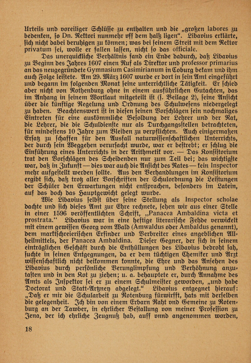 Urteils unb voreiliger Schlüffe 3U enthalten unb bie „großen labores 311 bebenfen, fo Dn. ©eftori nunmehr off beut halß ligen. £ibavius erflärte, fid) nicht babei beruhigen 30 törtnen; mas bei feinem Streit mit bem ©eftor privatum fei, molle er fallen laffen, nicht fo bas officiale. Das unerquidliche ©erhältnis fanb ein Enbe baburch, baß £ibaoius 3U ©egimt bes 1607 einen ©uf als Direftor unb professor primarius an bas neugegrünbete Gymnasium Casimirianum htEoburg betam unb ihm aud) golge leiftete. ©m 29.©tär31607 mürbe er bort in fein ©mt eingeführt unb begann im folgenben ©tonat feine unterrid)tlid)e Xätigfeit. Er fd)ieb aber nid)t von ©otljenburg ohne in einem ausführlichen (Gutachten, bas im Anhang in feinem ©Sortlaut mitgeteilt ift (f. ©eilage 2), feine ©nficht über bie tünftige Regelung unb Drbnung bes Sd)ulmefens niebergelegt 3U haben. ©eachtensmert ift in biefen feinen ©orfd)Iägen fein nochmaliges feintreten für eine ausfömmliche ©efolbmtg ber £ehrer unb ber ©at, bie £ehrer, bie bie Sdßulbienfte nur als Durchgangsftellen betrachteten, für minbeftens 10 3ahre 311m ©leiben 3U verpflichten. ©ud) einigermaßen Erfaß 3U fcßaffen für ben Ausfall naturvnffenfchaftlichen Unterrichts, ber burch fein ©Seggehen verurfad)t tvurbe, mar er beftrebt; er fchlug bie Einführung eines Unterrichts in ber ©rithmetif vor. — Das ilonfiftorium trat ben ©orfd)Iägen bes Sdjeibenben nur 3um Deil bei; bas mid)tigfte mar, baß in 3ufunft — bies mar aud) bie ©nfid)t bes ©ates—fein Inspector mehr aufgefteltt merben follte. ©us ben ©erhanblungen im üonfiftorium ergibt fid), baß troß aller ©orfdßriften ber Sd)ulorbnung bie Stiftungen ber Schüler ben Ermartungen nicht entfpradjen, befonbers im £atein, auf bas hoch bas ^auptgemicht gelegt mürbe. ©Sie £ibavius felbft über feine Stellung als Inspector scholae badßte unb fid) biefes ©mt 3ur Ehre rechnete, fetjen mir aus einer Stelle in einer 1596 veröffentlichten Sdjrift, „Panacea Ambaldina victa et prostrata.“ £ibavius mar in eine heftige literarifche gehbe vermidelt mit einem gemiffen Eeorg vom ©Salb (Amwaldus ober Ambaldus genannt), bem marftfd)reierifd)en Erfinber unb ©erbreiter eines angeblichen ©IP heilmittels, ber Panacea Ambaldina. Diefer Eegner, ber fid) in feinem einträglichen Eefdjäft burd) bie Enthüllungen bes ßibavius bebrof)t faf), fudßte in feinen Entgegnungen, ba er bem tüdjtigen Ehemtfer unb ©r3t miffenfdßaftlich nicht beifommen fonnte, bie Ehre unb bas ©nfehen bes £ibavius burd) perfönliche ©ermtglimpfung unb ©erhöhnung an3u* taften unb in ben 5tot 3U 3iehen; u. a. behauptete er, burd) ©nnahme bes ©mts als 2>nfpeftor fei er 3U einem Schulmeifter gemorben, „unb habe Doctorat unb StatP©rßnep abgelegt.“ £ibavius entgegnet h*erauf: „Daß er mir bie Schularbeit 3U ©otenburg fürmirfft, hats mit berfelben bie gelegenheit. 3d) bin von einem Erbarn ©at)t vnb Eemeine 3U ©otem bürg an ber Damber, in ehrlicher ©eftallung von meiner ^rofeffion 3U 3ena, ber id) ehrliche 3eugnuß hab, auff vnnb angenommen morben,