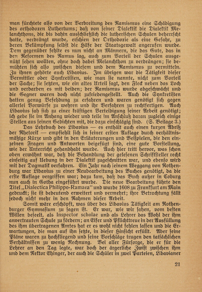 man fürchtete alfo oon ber Verbreitung bes Namismus eine Sd)äbigung bes orttjoboxen £utt)ertums; bah oon feiner Dialettif bie Dialetti! 9Ne- Iand)tf)ons, bie bis bat)in ausfd)Iiehlich bie lutherifdjen Schulen beherrfcht hatte, oerbrängt mürbe, erfd)ien ber £)rtt)oboxie als eine (befahr, 3U bereu Vetämpfung felbft bie §ilfe ber Staatsgemalt angerufen mürbe. £em gegenüber fehlte es nun nicht an SNännern, bie bas Ernte, bas in ben Reformen bes Namus lag, aud) 3um Vorteil ber Schulen ausge= nütjt felgen mollten, ot)ne bod) babei 9Neland)tI)on 3U oerbrängen; fie be¬ mühten fid) alfo 3toifchen biefem unb bem Namismus 3U oermitteln. 3u ihnen gehörte aud) £ibaoius. 3m übrigen mar bie Sätigfeit biefer Vermittler ober Spntretiften, mie man fie nannte, nicht 3um Vorteil ber Sache; fie festen, mie ein altes Urteil fagt, ben gted neben bas £od) unb oerbarben es mit beiben; ber Namismus mürbe abgefd)mäd)t unb bie (begner maren bod) nicht 3ufriebengeftellt. Nud) bie Spntretiften Ratten genug Vefel)bung 3U erfahren unb maren genötigt fid) gegen allerlei Vormürfe 3U mehren unb ihr Verfahren 3U rechtfertigen. Nud) £ibaoius faf) fid) 3U einer fräftigen Verteibigung feiner Nrbeit genötigt; id) gebe fie im Nnljang mieber unb teile im Nnfd)luh baran 3ugleid) einige Stellen aus feinen (bebid)ten mit, bie ba3u einfdjlägig finb. (S. Veilage 3.) T)as £el)rbud) bes £ibaoius — es enthält aud) einen tur3en Nbrih ber Nhetorif — empfiehlt fid) in feiner erften Auflage burch oerhältnis* mäßige 5lür3e unb gibt in ben Erläuterungen unb Veifpielen, bie ben ein* 3elneu fragen unb Nntmorten beigefügt finb, eine gute Vorftellung, mie ber Unterricht gehanbhabt mürbe. Nud) h^r tritt heroor, mas fchon oben ermähnt mar, bah bie Vehanblung ber gelefenen Schriftsteller recht einfeitig auf Uebung in ber Xnalettif 3ugefchnitten mar, unb ebenfo mirb mit ber Dogmatit oerfahren. Ein 3dE)t mxd) feinem VSeggang oon Nothem bürg mar £ibaoius 3U einer Neubearbeitung bes Vuches genötigt, ba bie erfte Auflage oergriffen mar; ba3u tarn, bah bas Vud) anher in Eoburg nun aud) in (botha eingeführt mürbe. £)ie neue Vearbeitung führte ben £itel „Dialectica Philippo-Ramaea“ unb mürbe 1608 3U grrantfurt am Ntain gebrudt; fie ift bebeutenb ermeitert unb oermehrt; ihre Vetrad)tung fällt jeboch nid)t mehr in ben Nahmen biefer Nrbeit Somit märe erfdjöpft, mas über bes £ibaoius Xütigteit am Nöthen- burger (bpmnafium 3U fagen ift. Er mar, mie mir fahen, oom beften VSillen befeelt, als Inspector scholae unb als £et)rer bas Vkd)l ber ihm anoertrauten Schule 3U förbern; an Eifer unb pflichttreuem ber Nusfüllung bes ihm übertragenen Nmtes hat er es mohl nicht fehlen laffen unb bie Er- martungen, bie man auf ihn fehte, in biefer §infid)t erfüllt. Nber feine Pläne maren 3U hodjfliegenb unb feine Vorfchläge trugen ben tatfäd)li$en Verhältniffen 3U menig Nennung. Vei aller grürforge, bie er für bie £ehrer an ben Xag legte, mar hoch ber ärgerliche 3**# 3toifd)en ihm unb bem Nettor Ehinger, ber auch bie Schüler in 3toei Parteien, £ibaoianer %