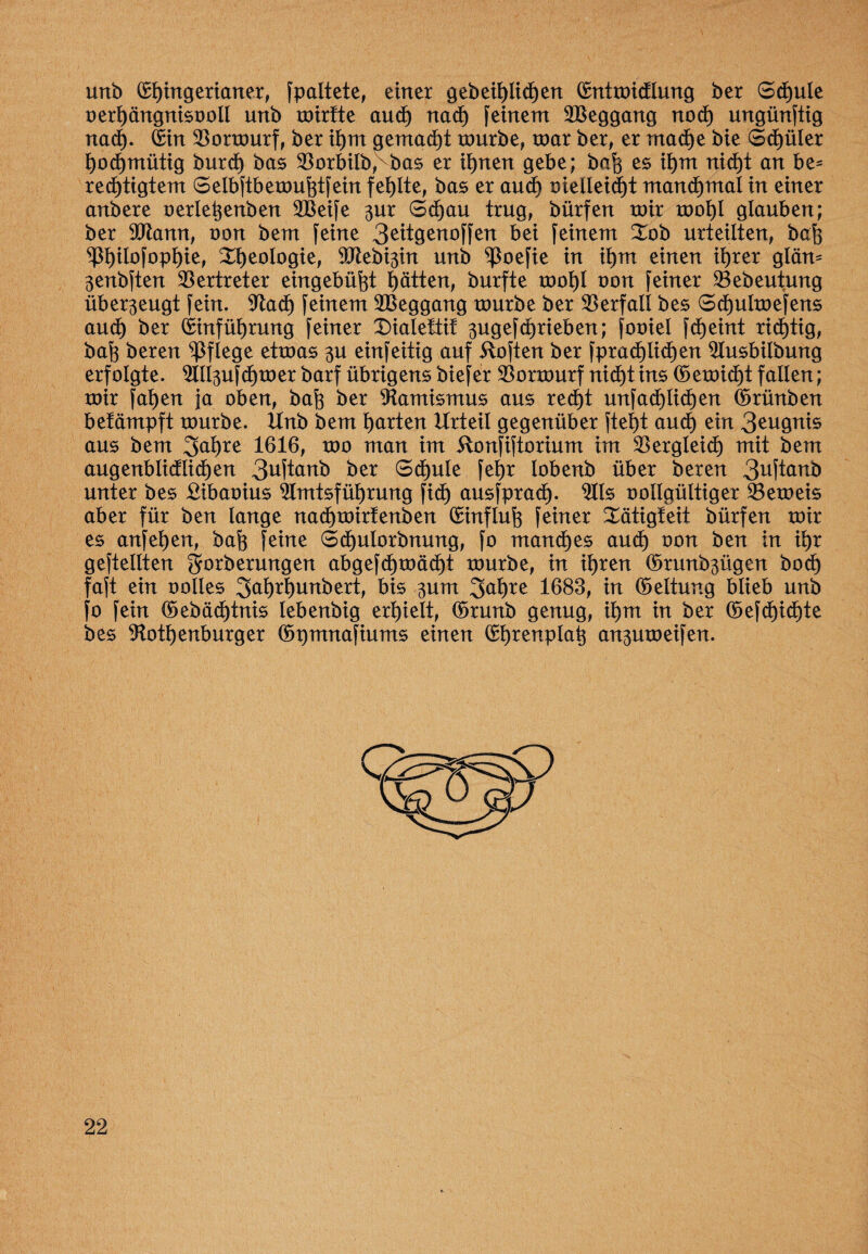 unb (£t)ingerianer, fpaltete, einer gebeihlidjen (Entmidlung ber Schule oerhängnisooll unb mirtte aud) nach feinem 2Beggang noch ungünftig nad). Ein SBormurf, ber ihm gemacht mürbe, mar ber, er mache bie Sd)üler hochmütig burd) bas $orbilb,vbas er ihnen gebe; bah es ihm nicht an be¬ rechtigtem Selbftbemuhtfein fehlte, bas er and) oielleicht manchmal in einer anbere oerletjenben 2Beife 3m Schau trug, bürfen mir mot)I glauben; ber SPtann, non bem feine 3eitgenoffen bei feinem Xob urteilten, bah P)ilofophie, Rheologie, ^btebi^in unb ^oefie in ihm einen ihrer gläm 3enbften Vertreter eingebüht hätten, burfte mohl non feiner Sebeufung über3eugt fein. 9tad) feinem 2Beggang mürbe ber Verfall bes Schulmefens aud) ber Einführung feiner 2)ialeftif 3ugefchrieben; fooiel fd)eint richtig, bah beren pflege etmas 3U einfeitig auf ftoften ber fprad)Iid)en 2lusbilbung erfolgte. 9IIl3ufd)mer barf übrigens biefer $ormurf nicht ins ©emid)t fallen; mir fahen ja oben, bah ber Aamismus aus recht unfachlichen (ürünben betämpft mürbe. Unb bem harten Urteil gegenüber ftei)t and) ein 3eugnis aus bem 3ai)re 1616, mo man im 5lonfiftorium im Vergleich mit bem augenbiidlichen 3uftanb ber Schule fetjr lobenb über beren 3^ftanb unter bes ßibaoius Amtsführung fi<h ausfprad). 9lls oollgültiger 33emeis aber für ben lange nad)mirfenben (Smtfluh feiner tätigt eit bürfen mir es anfehen, bah feine Schulorbnung, fo manches aud) oon ben in ihr geteilten gforberungen abgefd)mäd)t mürbe, in ihren (ürunb3ügen bod) faft ein oolles 3<*hrhunbert, bis 3um 3ahre 1683, in (Geltung blieb unb fo fein ©ebächtnis lebenbig erhielt, (Srunb genug, ihm in ber ©efd)id)te bes 9totf)enburger ©pmnafiums einen (Ehrenplatz an3umeifen.