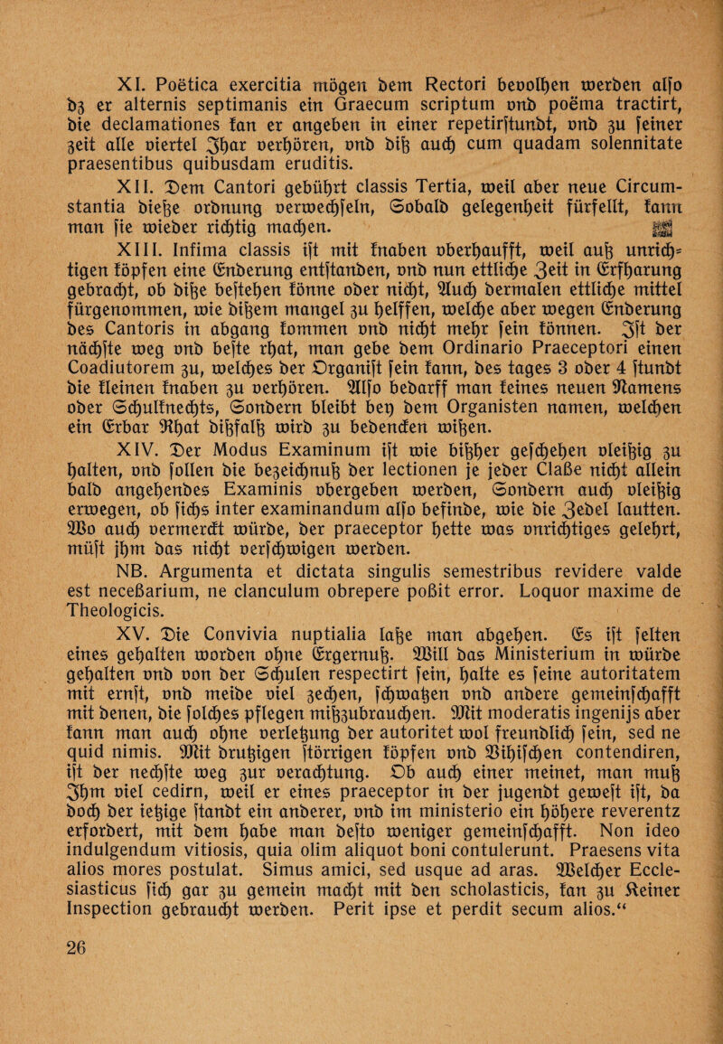 XL Poetica exercitia mögen bem Rectori beoolhen roerben alfo b3 er alternis septimanis ein Graecum scriptum onb poema tractirt, bie declamationes tan er angeben in einer repetirftunbt, onb 3U feiner 3eit alle viertel 3har oerhören, onb bife aud) cum quadam solennitate praesentibus quibusdam eruditis. XII. Dem Cantori gebührt classis Tertia, roeil aber neue Circum- stantia biefoe orbnung oerroechfeln, Sobalb gelegenheit fürfeilt, tarnt man fie roieber richtig machen. gg XIII. Infima classis ift mit fnaben oberhaufft, roeil auh unrid)' tigen föpfen eine (£nberung entftanben, onb nun ettlidje 3^t in Crrfharung gebraut, ob bifee befielen fönne ober nicht, 9Iud) bermalen ettlid)e mittel fürgenommen, toie bifeem mangel 30 helffen, roelche aber roegen Cmberung bes Cantoris in abgang fommen onb nicht me^r fein tonnen. 3ft ber näd)fte toeg onb befte rhat, man gebe bem Ordinario Praeceptori einen Coadiutorem 30, meines ber Organift fein tann, bes tages 3 ober 4 ftunbt bie tleinen tnaben 3U ©erhören. $llfo bebarff man teines neuen Samens ober Schultnedjts, 6onbern bleibt bep bem Organisten narnen, roelchen ein Qrrbar 9lt>at bihfalh toirb 3U bebenden toihen. XIV. Der Modus Examinum ift toie bisher gefd)ehen ©leifeig 30 halten, onb follen bie be3eid)nuh ber lectionen je jeber Claße nicht allein halb angeljenbes Examinis obergeben roerben, 6onbern auch enoegen, ob fid>s inter examinandum alfo befinbe, mie bie 3ebel lautten. 2Bo auch oermerdt toürbe, ber praeceptor hette roas unrichtiges gelehrt, müft jhm bas nicht ©erfd)tüigen roerben. NB. Argumenta et dictata singulis semestribus revidere valde est neceßarium, ne clanculum obrepere poßit error. Loquor maxime de Theologicis. XV. Die Convivia nuptialia Iahe man abgehen. (Ss ift feiten eines gehalten toorben ohne Crrgernuh- 2BiIl bas Ministerium in roürbe gehalten onb oon ber 6d)ulen respectirt fein, halte es feine autoritatem mit ernft, onb meibe oiel 3ed)en, fchroa^en onb anbere gemeinfehafft mit benen, bie foldjes pflegen mifeubrauchen. 9Jlit moderatis ingenijs aber tann man and) ohne oerletpmg ber autoritet rool freunblich fein, sed ne quid nimis. ‘Otftit brühigen ftörrigen topfen onb $ihifd)en contendiren, ift ber nechfte roeg 3ur oerad)tung. Ob auch einer meinet, man muh 3hot t>tel cedirn, roeil er eines praeceptor in ber jugenbt geroeft ift, ba bod) ber ietpge ftanbt ein anberer, onb im ministerio ein höhere reverentz erforbert, mit bem habe man befto toeniger gemeinfehafft. Non ideo indulgendum vitiosis, quia olim aliquot boni contulerunt. Praesens vita alios mores postulat. Simus amici, sed usque ad aras. 2BeId)er Eccle- siasticus fid) gar 30 gemein macht mit ben scholasticis, tan 3U Steiner Inspection gebrandet roerben. Perit ipse et perdit secum alios.u