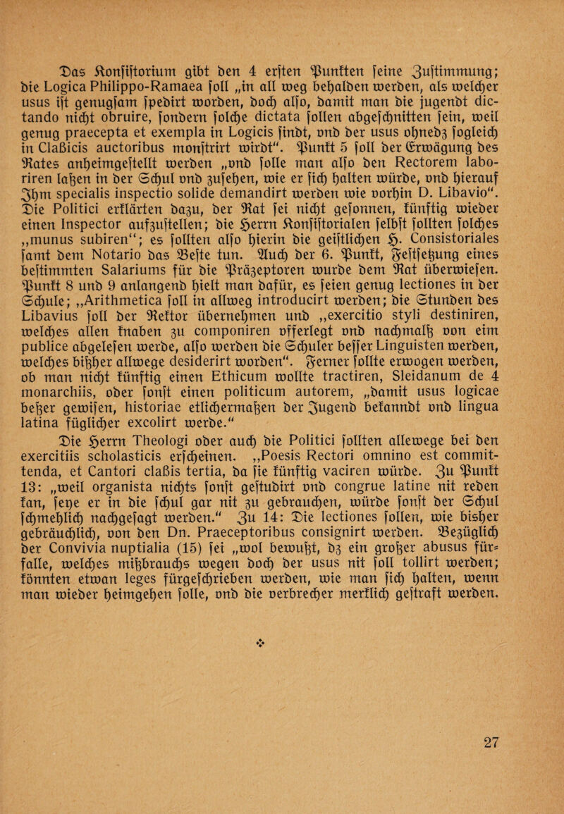 Das ftonfiftorium gibt bert 4 erften fünften feine 3ufthnmung; bie Logica Philippo-Ramaea foll „in all toeg behalben toerben, als toeld)er usus ift genugfant fpebirt toorben, bocf) alfo, bamit man bie jugenbt dic- tando nic^t obruire, fonbern fold)e dictata füllen abgefchnitten fein, toeil genug praecepta et exempla in Logicis finbt, onb ber usus ohneb3 fogleid) in Claßicis auctoribus monftrirt toirbt“. ^ßuntt 5 foll ber Qrrtoägung bes States anheimgeftellt toerben „onb folle man alfo ben Rectorem labo- riren laften in ber Schul onb 3ufet)en, toie er fid) galten roürbe, onb hierauf 3hm specialis inspectio solide demandirt toerben toie oort)in D. Libavio“. Die Politici ertlärten ba3u, ber 9tat fei nicht gefonnen, tünftig toieber einen Inspector auf3uftellen; bie $errn 5tonfiftorialen felbft füllten fold)es ,,munus subiren“; es füllten alfo hierin bie geiftlidjen $. Consistoriales famt bem Notario bas 23efte tun. $Iud) ber 6. ^untt, geftfe^ung eines beftimmten Salariums für bie ^rä3eptoren tourbe bem 9M übertoiefen. ^ßuntt 8 unb 9 anlangenb l)ielt man bafür, es feien genug lectiones in ber Schule; ,,Arithmetica füll in alltoeg introducirt toerben; bie Stunben bes Libavius füll ber Stettor übernehmen unb „exercitio styli destiniren, meines allen fnaben 3U componiren offerlegt onb nadjmalfe oon eim publice abgelefen toerbe, alfo toerben bie Schüler beffer Linguisten toerben, meines bifoljer alltoege desiderirt toorben“. ferner füllte ertoogen toerben, ob man nid)t tünftig einen Ethicum toollte tractiren, Sleidanum de 4 monarchiis, ober fonft einen politicum autorem, „bamit usus logicae befcer getoifen, historiae etlid) ermaßen ber 3ugenb betannbt onb lingua latina füglidjer excolirt toerbe. Die Serrn Theologi ober and) bie Politici follten alletoege bei ben exercitiis scholasticis erfd)einen. „Poesis Rectori omnino est commit- tenda, et Cantori claßis tertia, ba fie tünftig vaciren toürbe. 3U ^Puntt 13: „toeil organista nichts fonft geftubirt onb congrue latine nit reben tan, fepe er in bie fd)ul gar nit 3U gebrauchen, toürbe fonft ber Schul fd)mel)lid) nadjgefagt toerben.'' 3^ 14: Die lectiones follen, toie bisher gebräuchlich, oon ben Dn. Praeceptoribus consignirt toerben. 23e3üglicf) ber Convivia nuptialia (15) fei „tool betonet, b3 ein großer abusus für- falle, meines mißbrauch* toegen bod) ber usus nit foll tollirt toerben; tonnten ettoan leges fürgef djrieben toerben, toie man fid) heilten, toenn man toieber h^tmgeh^^t folle, onb bie oerbrecher mertlid) geftraft toerben.