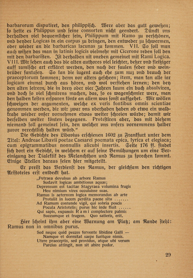 barbarorum disputiret, bert philippifd). 2Bere aber bas gutt gemefeen; fo t)ette es Philippus urtb feine consorten rdd)t geenbert. Dündt uns ber!) alben uiel bequemlid)er fein, Philippum mit Ramo 3U oerfci)önen, unb beqber Logicas in ein corpus 3U bringen, ben entmeber 3U fdjmermen, ober roieber an bie barbaricas lacunas 3U fommen. VII. So foll man aud) mifoen bas man in latinis logicis oielmefyr mit Cicerone reben foll ben mit ben barbariften. 3ft berljalben nit uneben gemeinet mit Rami Logica. VIII. 2Bir fei)en and) bas bie alten autt)ores uiel leidster, befter unb fleißiger auff ramifd)e art ertläret roerben, ben nad) ber faulen feber unb meim brüber fantafep. 60 lan bie iugent aud) et)e 3um nu3 unb braud) ber praeceptorum fommen; benn uor alters gefct)een; item, man tan alle iar logicam einmal burd) aus t)ören, unb tool uerftetjen lernen; ben bep ben alten leirern, bie in brep ober uier 3at)ren taum ein bud) absolviren, unb boci) fo uiel fd)mirens machen, bas, fo es roagenfdjmier tuere, man ben falben toften erfparen tönte an allem tuas fonft auffgefyet. 2ßir toöllen fcfjmeigeu ber argumenten, melcf)e ex veris fontibus omnis scientiae genommen roerben, bie toir 3tuar uns Übergaben l)aben ob etrua ein toalb* tral)e roieber onfer uornel)men etroas rueiter f dreien mürbe; bamit mir berfelben meiter tönten begegnen. Proteftiren aber, bas mit biedern niemanb foll gemeinet fein, ben meldfjer uns unfers uornemmens tjalber 3Uoor uered)tli(t) galten mürb.“ Die ©ebid)te bes Vibaoius erfd)ienen 1602 3U grantfurt unter bem Ditel: Andreae Libavii poetae Caesarei poemata epica, lyrica et elegiaca; cum epigrammatibus nonnullis alicubi insertis. Seite 176 ff. finbet fid) bort ein H>ebid)t, in meld)em er auf feine 23emüf)ungen um eine $er- einigung ber Dialettit bes 3JMand)ti)on unb Pärnus 3U fpredjen tommt. Einige Stellen baraus feien t)ier mitgeteilt. (£r preift bas $erbienft bes Warnas, ber gleicf)fam ben nötigen ^Iriftoteles erft entbedt t)at ,,Petraea devulsus ab arbore Ramus Sudavit logicas ambitiosus aquas; Deprensum est tacitae Stagyraea Volumina frugis Heu nimium vires occuluisse suas. Ramus is aeternum logica memorandus ab arte Protulit in lucem perdita paene situ ... Ad Ramum contende vigil, qui sobria poscis Pocula Aristotelis; purus hic inde fluit. Qui sapis, expansis Rami complectere palmis Succumque et frugem. Quo satieris, erit. §ier fdjeint it)m aber eine 2Barnung am tylab,; am %xnbe ftel)i: Ramus non in omnibus purus. Sed neque quid pecces fervente libidine Galli — Namque et dormitat saepe furitque nimis. Utere praeceptis, sed providus, atque ubi verum Parcius attingit, non sit abire pudor.