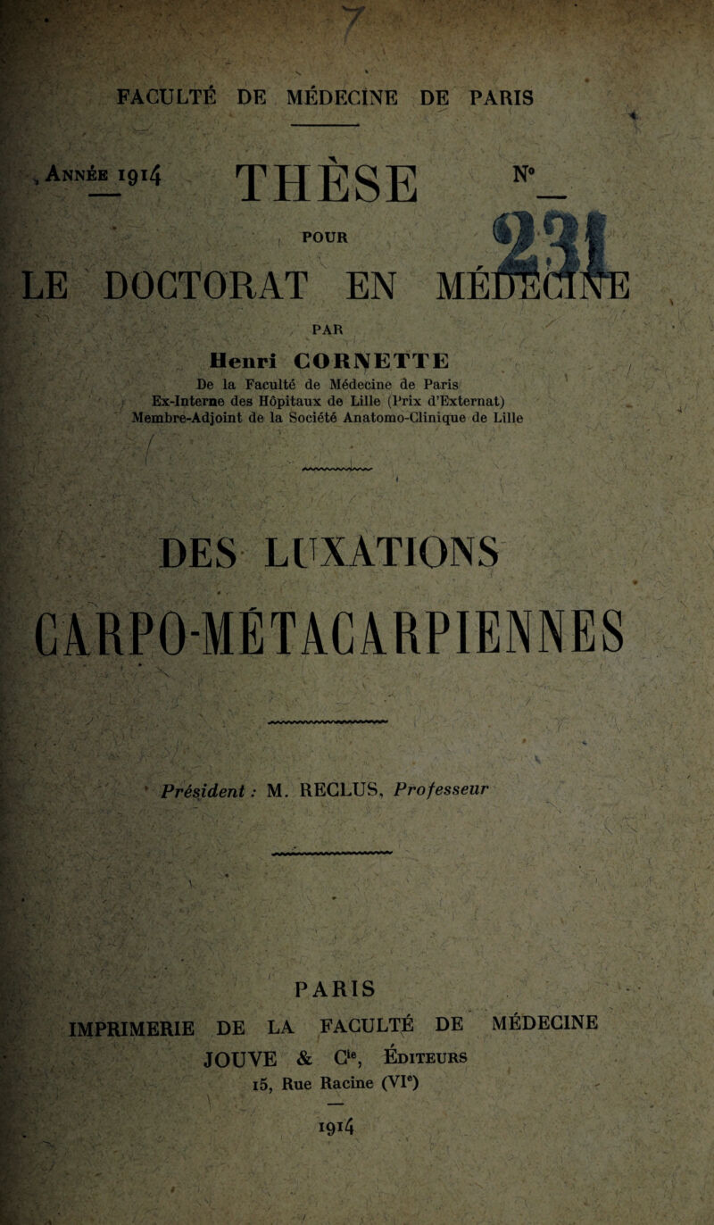 , Année 1914 THÈSE N° POUR \ LE DOCTORAT EN ME / PAR Henri CORNETTE De la Faculté de Médecine de Paris Ex-Interne des Hôpitaux de Lille (Prix d’Externat) Membre-Adjoint de la Société Anatomo-Clinique de Lille f  ■ ' • . ‘ i V ' .'V DES LUXATIONS -METACARPIENNES y V Président : M. RECLUS, Professeur N \-S PARIS IMPRIMERIE DE LA FACULTÉ DE JOUVE & O, Éditeurs i5, Rue Racine (VIe) MÉDECINE