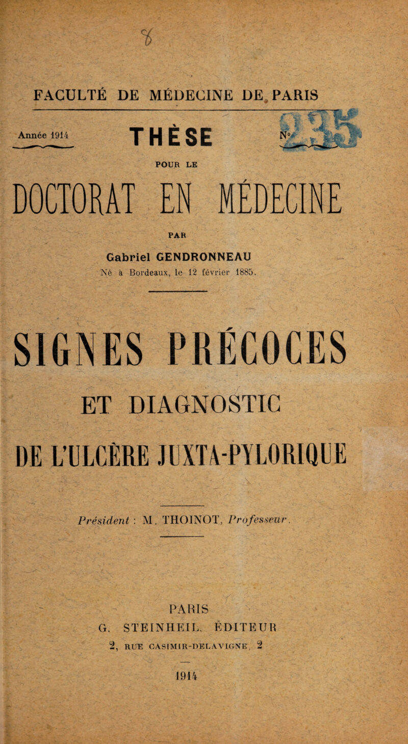 C/ FACULTÉ DE MÉDECINE DE PARIS Année 1914 THÈSE No, POUR LE DOCTORAT EN MÉDECINE PAR Gabriel GENDRONNEAU Né à Bordeaux, le 12 février 1885. SIGNES PRÉCOCES ET DIAGNOSTIC DE L’ULCÈRE JUXT4-PYL0RIQUE Président : M. THOINOT, Professeur. PARIS G. STEINHEIL. ÉDITEUR 2, RUE CASIMIR-DELAVIGNE, 2 1914