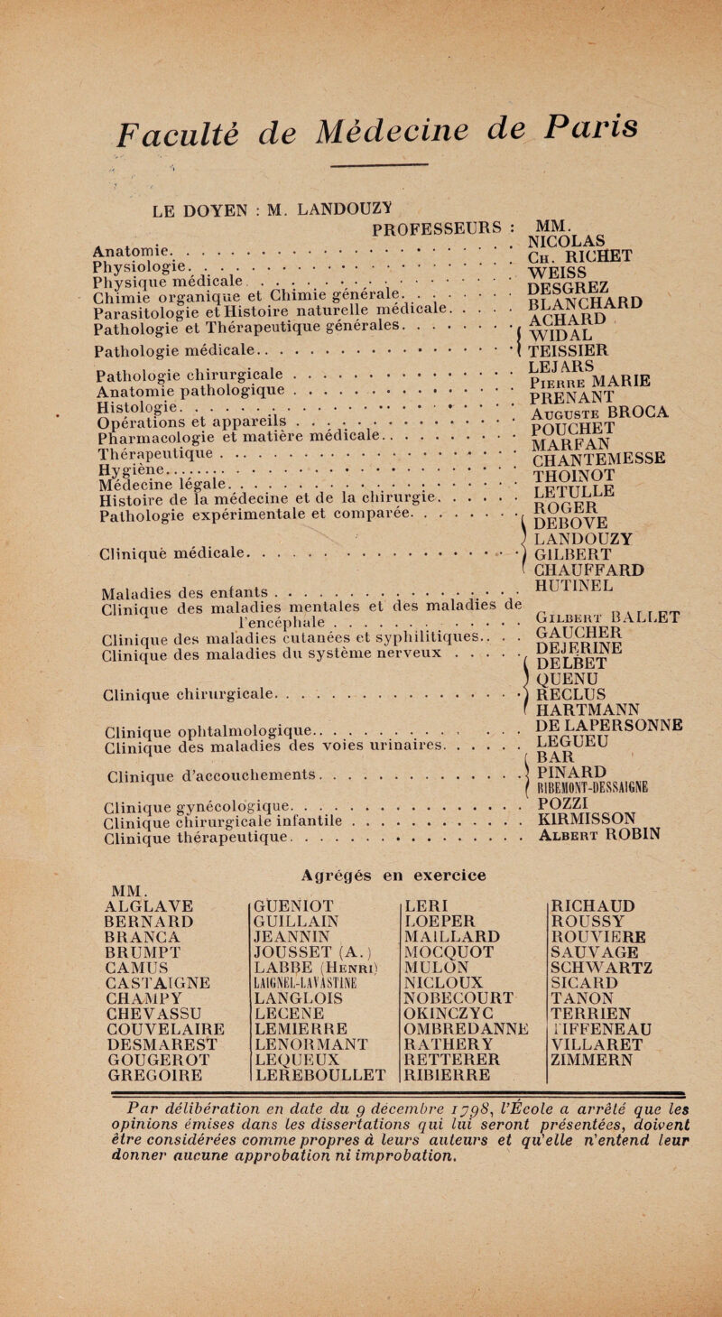 LE DOYEN M. LANDOUZV PROFESSEURS Anatomie.. Physiologie, .. Physique médicale.\ ‘ Chimie organique et Chimie générale. . . . Parasitologie et Histoire naturelle medicale. Pathologie et Thérapeutique générales. . . . Pathologie médicale. Pathologie chirurgicale. Anatomie pathologique.. . . . Histologie. Opérations et appareils. Pharmacologie et matière médicale. Thérapeutique. Hygiène.. Médecine légale.. , . . Histoire de la médecine et de la chirurgie, Pathologie expérimentale et comparée. , Cliniquè médicale. Maladies des enfants.* ’j' Clinique des maladies mentales et des maladies de l’encéphale. . Clinique des maladies cutanées et syphilitiques.. . . Clinique des maladies du système nerveux. Clinique chirurgicale. Clinique ophtalmologique. Clinique des maladies des voies urinaires. Clinique d’accouchements. Clinique gynécologique. . . . Clinique chirurgicale infantile Clinique thérapeutique. . . . MM. NICOLAS Ch. RICHET WEISS DESGREZ BLANCHARD ACHARD WIDAL TEISSIER LE JARS Pierre MARIE PRENANT Auguste BROCA POUCHET MARFAN CHANTEMESSE THOINOT LETULLE ROGER DEBOVE LANDOUZY GILBERT CHAUFFARD HUTINEL Gilbert BxVLI.ET GAUCHER DEJERINE DELBET QUENU RECLUS HARTMANN DE LAPERSONNE LEGUEU BAR PINARD RIBEMONT-DESSAIGNE POZZI KIRMISSON Albert ROBIN Agrégés en exercice MM. ALGLAVE BERNARD BRANGA BRUMPT CAMUS CASTAIGNE CHAMPY CHEVASSU GOUVELAIRE DESMAREST GOUGEROT GREGOIRE GUENIOT GUILLAIN JEANNIN JOUSSET (A.) LABBE (HenriI LAIGNËL-LAVASTINE LANGLOIS LECENE LEMIERRE LENORMANT LEQUEUX LEREBOULLET LERI LOEPER MAILLARD MOGQUOT MULON NICLOUX NOBECOURT OKINCZYG OMBREDANNE RATHERY RETTERER RIBIERRE RICHAUD ROUSSY ROUVIERE SAUVAGE SCHWARTZ SICARD TANON TERRIEN TIFFENEAU VILLARET ZIMMERN Par délibération en date du g déeembre lygS^ l’École a arrêté que les opinions émises dans les dissertations qui lui seront présentées, doivent être considérées comme propres à leurs auteurs et qu'elle n'entend leur donner aucune approbation ni improbation.