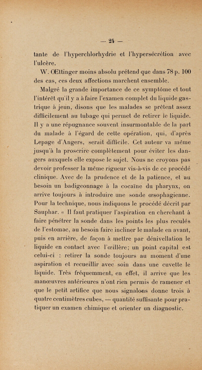 tante de l’hyperchlorhydrie et riiypersécrétion avec l’ulcère. W. OEttinger moins absolu prétend que dans 78 p. 100 des cas, ces deux affections marchent ensemble. Malgré la grande importance de ce symptôme et tout l’intérêt qu’il y a à faire l’examen complet du liquide gas¬ trique à jeun, disons que les malades se prêtent assez difficilement au tubage qui permet de retirer le liquide. Il y a une répugnance souvent insurmontable de la part du malade à l’égard de cette opération, qui, d’après Lepage d’Angers, serait difficile. Cet auteur va même jusqu’à la proscrire complètement pour éviter les dan¬ gers auxquels elle expose le sujet. Nous ne croyons pas devoir professer la même rigueur vis-à-vis de ce procédé clinique. Avec de la prudence et de la patience, et au besoin un badigeonnage à la cocaïne du pharynx, on arrive toujours à introduire une sonde œsophagienne. Pour la technique, nous indiquons le procédé décrit par Sauphar. « Il faut pratiquer l’aspiration en cherchant à faire pénétrer la sonde dans les points les plus reculés de l’estomac, au besoin faire incliner le malade en avant, puis en arrière, de façon à mettre par dénivellation le liquide en contact avec l’œillère; un point capital est celui-ci : retirer la sonde toujours au moment d’une aspiration et recueillir avec soin dans une cuvette le liquide. Très fréquemment, en effet, il arrive que les manœuvres antérieures n’ont rien permis de ramener et que le petit artifice que nous signalons donne trois à quatre centimètres cubes, — quantité suffisante pour pra¬ tiquer un examen chimique et orienter un diagnostic.