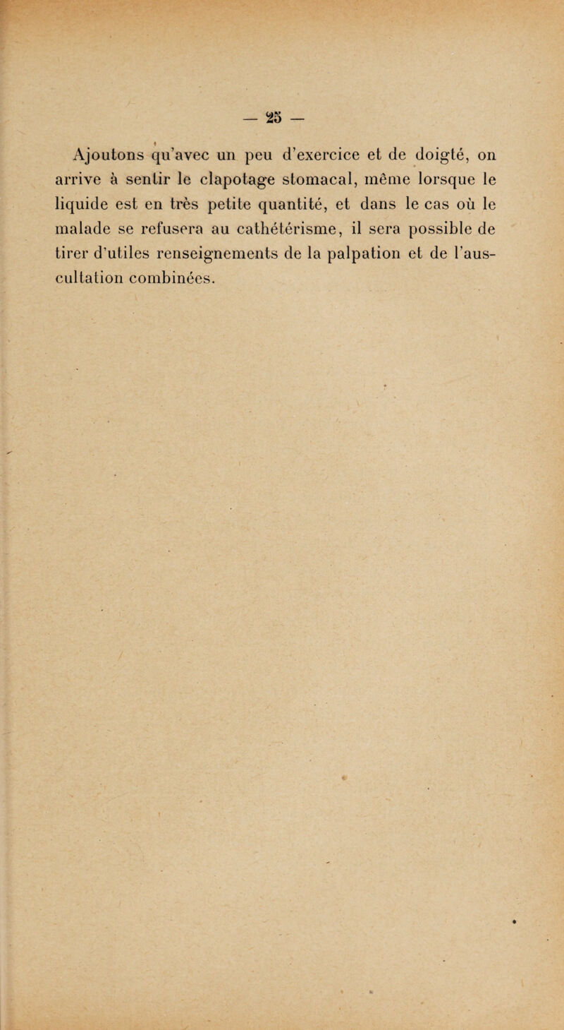 Ajoutons qu’avec un peu d’exercice et de doigté, on arrive à sentir le clapotage stomacal, même lorsque le liquide est en très petite quantité, et dans le cas où le malade se refusera au cathétérisme, il sera possible de tirer d’utiles renseignements de la palpation et de l’aus¬ cultation combinées.