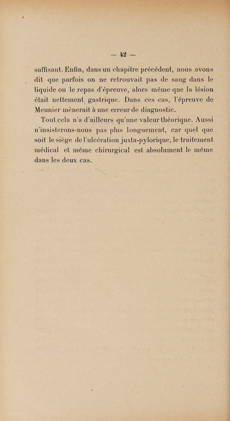 suffisant. Enfin, dans un chapitre précédent, nous avons dit que parfois on ne retrouvait pas de sang dans le liquide ou le repas d’épreuve, alors même que la lésion était nettement gastrique. Dans ces cas, l’épreuve de Meunier mènerait à une erreur de diagnostic. Tout.cela n’a d’ailleurs qu’une valeur théorique. Aussi n’insisterons-nous pas plus longuement, car quel que soit le siège de l’ulcération juxta-pylorique, le traitement médical et même chirurgical est absolument le même dans les deux cas.