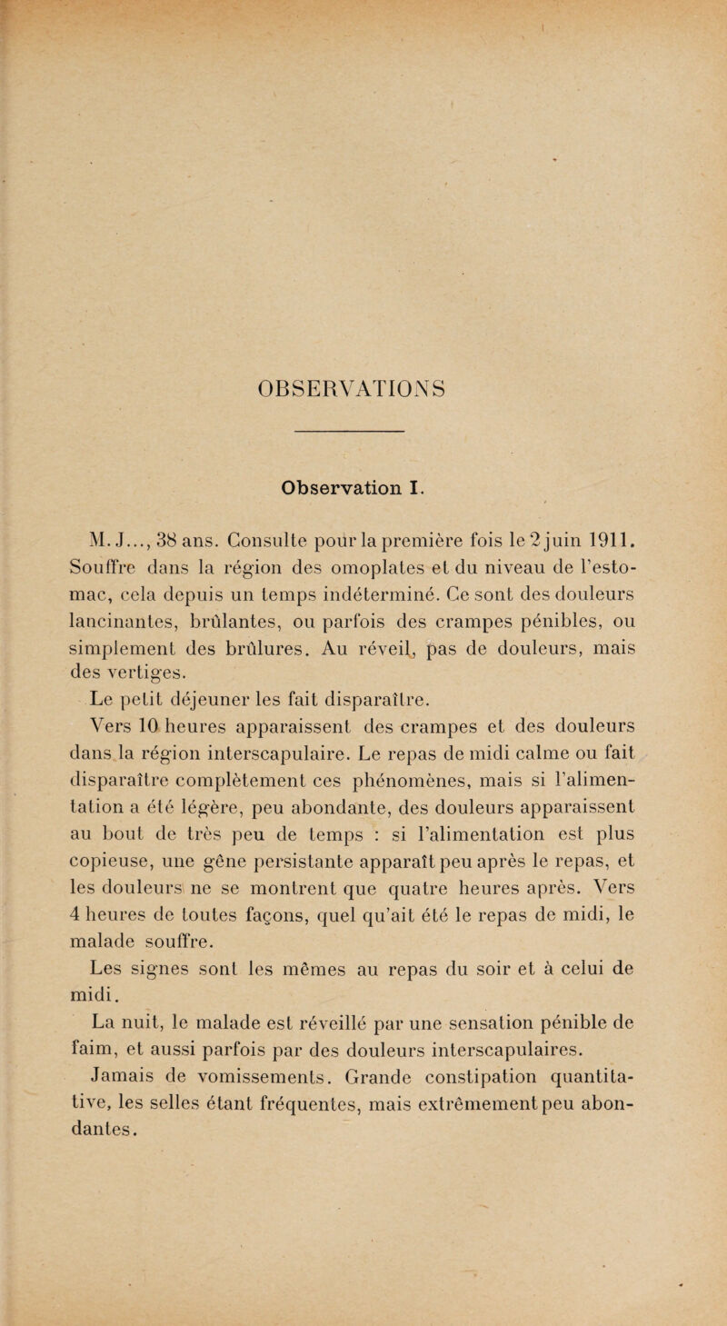 OBSERVATIONS Observation I. M. J..., 38 ans. Consulte pour la première fois le 2 juin 1911. Souffre dans la région des omoplates et du niveau de l’esto¬ mac, cela depuis un temps indéterminé. Ce sont des douleurs lancinantes, brûlantes, ou parfois des crampes pénibles, ou simplement des brûlures. Au réveil, pas de douleurs, mais des vertiges. Le petit déjeuner les fait disparaître. Vers 10 heures apparaissent des crampes et des douleurs dans la région interscapulaire. Le repas de midi calme ou fait disparaître complètement ces phénomènes, mais si l’alimen¬ tation a été légère, peu abondante, des douleurs apparaissent au bout de très peu de temps : si l’alimentation est plus copieuse, une gêne persistante apparaît peu après le repas, et les douleurs ne se montrent que quatre heures après. Vers 4 heures de toutes façons, quel qu’ait été le repas de midi, le malade souffre. Les signes sont les mêmes au repas du soir et à celui de midi. La nuit, le malade est réveillé par une sensation pénible de faim, et aussi parfois par des douleurs interscapulaires. Jamais de vomissements. Grande constipation quantita¬ tive, les selles étant fréquentes, mais extrêmement peu abon¬ dantes.