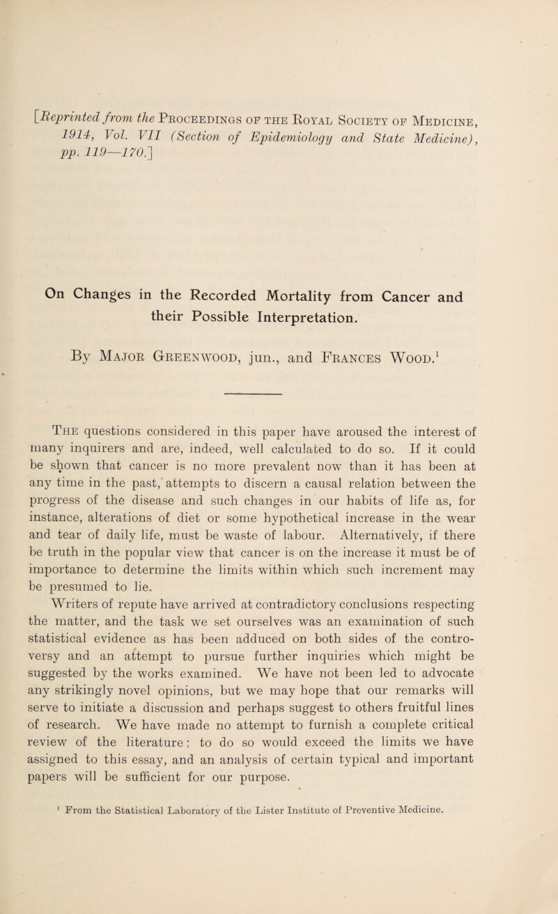 [Reprinted from the Proceedings of the Royal Society of Medicine, 1914, Vol. VII (Section of Epidemiology and State Medicine), pp. 119—170.] On Changes in the Recorded Mortality from Cancer and their Possible Interpretation. By Major Greenwood, jun., and Frances Wood.1 The questions considered in this paper have aroused the interest of many inquirers and are, indeed, well calculated to do so. If it could be shown that cancer is no more prevalent now than it has been at any time in the past, attempts to discern a causal relation between the progress of the disease and such changes in our habits of life as, for instance, alterations of diet or some hypothetical increase in the wear and tear of daily life, must be waste of labour. Alternatively, if there be truth in the popular view that cancer is on the increase it must be of importance to determine the limits within which such increment may be presumed to lie. Writers of repute have arrived at contradictory conclusions respecting the matter, and the task we set ourselves was an examination of such statistical evidence as has been adduced on both sides of the contro¬ versy and an attempt to pursue further inquiries which might be suggested by the works examined. We have not been led to advocate any strikingly novel opinions, but we may hope that our remarks will serve to initiate a discussion and perhaps suggest to others fruitful lines of research. We have made no attempt to furnish a complete critical review of the literature; to do so would exceed the limits we have assigned to this essay, and an analysis of certain typical and important papers will be sufficient for our purpose. • .
