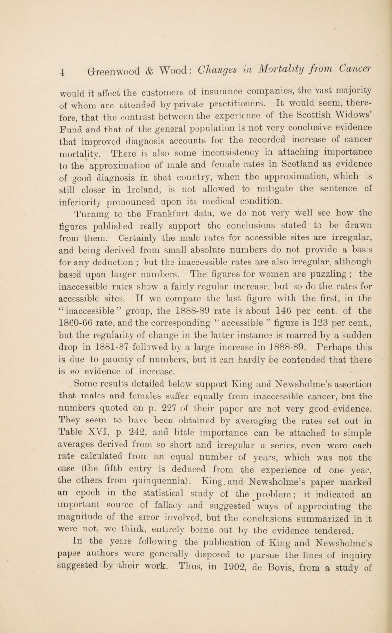 would it affect the customers of insurance companies, the vast majority of whom are attended by private practitioners. It would seem, there¬ fore, that the contrast between the experience of the Scottish Widows’ Fund and that of the general population is not very conclusive evidence that improved diagnosis accounts for the recorded increase of cancer mortality. There is also some inconsistency in attaching importance to the approximation of male and female rates in Scotland as evidence of good diagnosis in that country, when the approximation, which is still closer in Ireland, is not allowed to mitigate the sentence of inferiority pronounced upon its medical condition. Turning to the Frankfurt data, we do not very well see how the figures published really support the conclusions stated to be drawn from them. Certainly the male rates for accessible sites are irregular, and being derived from small absolute numbers do not provide a basis for any deduction ; but the inaccessible rates are also irregular, although based upon larger numbers. The figures for women are puzzling ; the inaccessible rates show a fairly regular increase, but so do the rates for accessible sites. If we compare the last figure with the first, in the “ inaccessible ” group, the 1888-89 rate is about 146 per cent, of the 1860-66 rate, and the corresponding “ accessible ” figure is 123 per cent., but the regularity of change in the latter instance is marred by a sudden drop in 1881-87 followed by a large increase in 1888-89. Perhaps this is due to paucity of numbers, but it can hardly be contended that there is no evidence of increase. Some results detailed belowT support King and Newsholme’s assertion that males and females suffer equally from inaccessible cancer, but the numbers quoted on p. 227 of their paper are not very good evidence. They seem to have been obtained by averaging the rates set out in Table XYI, p. 242, and little importance can be attached to simple averages derived from so short and irregular a series, even were each rate calculated from an equal number of years, which was not the case (the fifth entry is deduced from the experience of one year, the others from quinquennia). King, and Newsholme’s paper marked an epoch in the statistical study of the problem; it indicated an important source of fallacy and suggested ways of appreciating the magnitude of the error involved, but the conclusions summarized in it were not, we think, entirely borne out by the evidence tendered. In the years following the publication of King and Newsholme’s paper authors were generally disposed to pursue the lines of inquiry suggested by their work. Thus, in 1902, de Bovis, from a study of