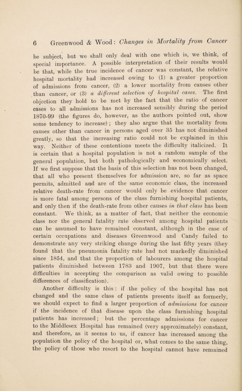 Greenwood & W^ood : (J}icltiq6s xn ATovtadity from Cclticct be subject^ but we shall only deal with one which is, we think, of special importance. A possible interpretation of then results would be that, while the true incidence of cancer was constant, the relative hospital mortality had increased owing to (1) a greater proportion of admissions from cancer, (2) a lower moitality from causes other than cancer, or (3) a different selection of hospital cases. The fiist objection they hold to be met by the fact that the ratio of cancer cases to all admissions has not increased sensibly during the period 1870-99 (the figures do, however, as the authors pointed out, show some tendency to increase) ; they also argue that the mortality from causes other than cancer in persons aged over 35 has not diminished greatly, so that the increasing ratio could not be explained in this way. Neither of these contentions meets the difficulty italicized. It is certain that a hospital population is not a random sample of the general population, but both pathologically and economically select. If we first suppose that the basis of this selection has not been changed, that all who present themselves for admission are, so far as space permits, admitted and are of the same economic class, the increased relative death-rate from cancer would only be evidence that cancer is more fatal among persons of the class furnishing hospital patients, and only then if the death-rate from other causes in that class has been constant. We think, as a matter of fact, that neither the economic class nor the general fatality rate observed among hospital patients can be assumed to have remained constant, although in the case of certain occupations and diseases Greenwood and Candy failed to demonstrate any very striking change during the last fifty years (they found that the pneumonia fatality rate had not markedly diminished since 1854, and that the proportion of labourers among the hospital patients diminished between 1783 and 1907, but that there were difficulties in accepting the comparison as valid owing to possible differences of classification). Another difficulty is this: if the policy of the hospital has not changed and the same class of patients presents itself as formerly, we should expect to find a larger proportion of admissions for cancer if the incidence of that disease upon the class furnishing hospital patients has increased; but the percentage admissions for cancer to the Middlesex Hospital has remained (very approximately) constant, and therefore, as it seems to us, if cancer has increased among the population the policy of the hospital or, what comes to the same thing, the policy of those who resort to the hospital cannot have remained