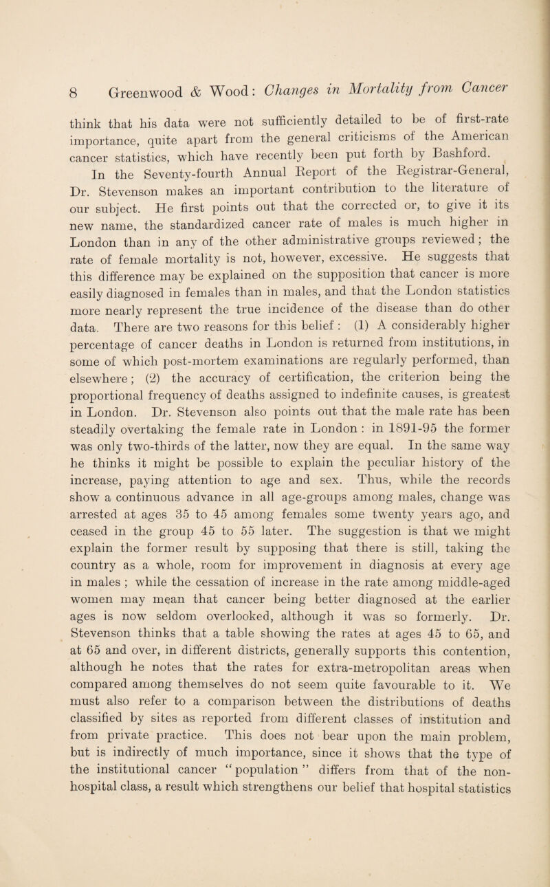 think that his data were not sufficiently detailed to be of fiist-rate importance, quite apart from the general ciiticisms of the American cancer statistics, which have recently been put foith by Bashford. In the Seventy-fourth Annual Report of the Registrar-General, Dr. Stevenson makes an important contribution to the liteiatuie of our subject. He first points out that the corrected or, to give it its new name, the standardized cancer rate of males is much higher in London than in any of the other administrative groups reviewed; the rate of female mortality is not, however, excessive. He suggests that this difference may be explained on the supposition that cancer is more easily diagnosed in females than in males, and that the London statistics more nearly represent the true incidence of the disease than do other data. There are two reasons for this belief : (1) A considerably higher percentage of cancer deaths in London is returned from institutions, in some of which post-mortem examinations are regularly performed, than elsewhere; (2) the accuracy of certification, the criterion being the proportional frequency of deaths assigned to indefinite causes, is greatest in London. Dr. Stevenson also points out that the male rate has been steadily overtaking the female rate in London : in 1891-95 the former was only two-thirds of the latter, now they are equal. In the same way he thinks it might be possible to explain the peculiar history of the increase, paying attention to age and sex. Thus, while the records show a continuous advance in all age-groups among males, change was arrested at ages 35 to 45 among females some twenty years ago, and ceased in the group 45 to 55 later. The suggestion is that we might explain the former result by supposing that there is still, taking the country as a whole, room for improvement in diagnosis at every age in males ; while the cessation of increase in the rate among middle-aged women may mean that cancer being better diagnosed at the earlier ages is now seldom overlooked, although it was so formerly. Dr. Stevenson thinks that a table showing the rates at ages 45 to 65, and at 65 and over, in different districts, generally supports this contention, although he notes that the rates for extra-metropolitan areas when compared among themselves do not seem quite favourable to it. We must also refer to a comparison between the distributions of deaths classified by sites as reported from different classes of institution and from private practice. This does not bear upon the main problem, but is indirectly of much importance, since it shows that the type of the institutional cancer “ population ” differs from that of the non¬ hospital class, a result which strengthens our belief that hospital statistics