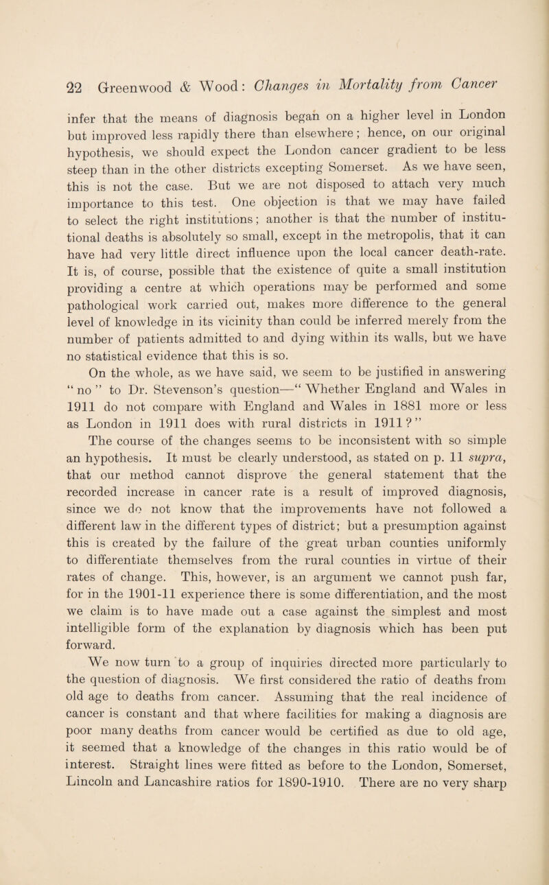 infer that the means of diagnosis began on a higher level in London but improved less rapidly there than elsewhere ; hence, on our original hypothesis, we should expect the London cancer gradient to be less steep than in the other districts excepting Somerset. As we have seen, this is not the case. But we are not disposed to attach very much importance to this test. One objection is that we may have failed to select the right institutions; another is that the number of institu¬ tional deaths is absolutely so small, except in the metropolis, that it can have had very little direct influence upon the local cancer death-rate. It is, of course, possible that the existence of quite a small institution providing a centre at which operations may be performed and some pathological work carried out, makes more difference to the general level of knowledge in its vicinity than could be inferred merely from the number of patients admitted to and dying within its walls, but we have no statistical evidence that this is so. On the whole, as we have said, we seem to be justified in answering “ no ” to Dr. Stevenson’s question—“ Whether England and Wales in 1911 do not compare with England and Wales in 1881 more or less as London in 1911 does with rural districts in 1911?” The course of the changes seems to be inconsistent with so simple an hypothesis. It must be clearly understood, as stated on p. 11 supra, that our method cannot disprove the general statement that the recorded increase in cancer rate is a result of improved diagnosis, since we do not know that the improvements have not followed a different law in the different types of district; but a presumption against this is created by the failure of the great urban counties uniformly to differentiate themselves from the rural counties in virtue of their rates of change. This, however, is an argument we cannot push far, for in the 1901-11 experience there is some differentiation, and the most we claim is to have made out a case against the simplest and most intelligible form of the explanation by diagnosis which has been put forward. We now turn to a group of inquiries directed more particularly to the question of diagnosis. We first considered the ratio of deaths from old age to deaths from cancer. Assuming that the real incidence of cancer is constant and that where facilities for making a diagnosis are poor many deaths from cancer would be certified as due to old age, it seemed that a knowledge of the changes in this ratio would be of interest. Straight lines were fitted as before to the London, Somerset, Lincoln and Lancashire ratios for 1890-1910. There are no very sharp