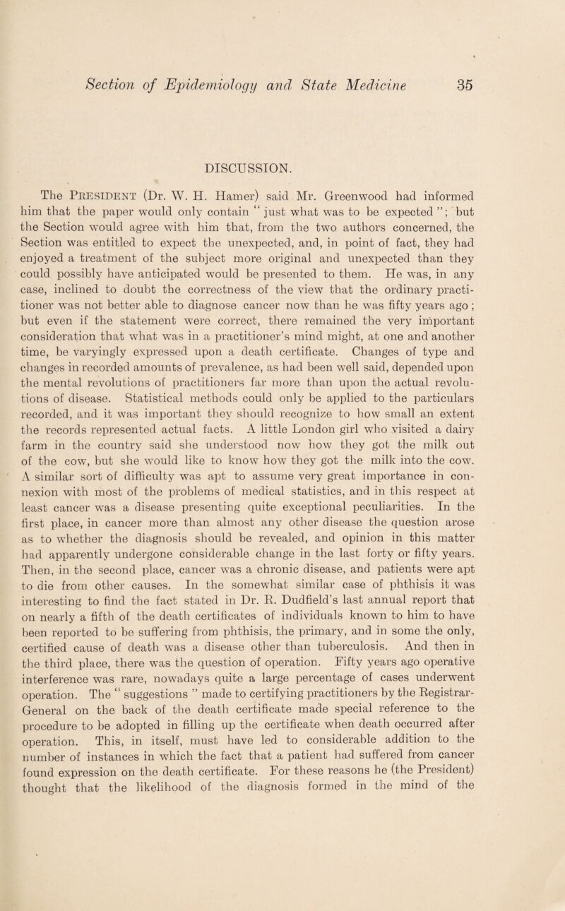 DISCUSSION. The Peesident (Dr. W. H. Hamer) said Mr. Greenwood had informed him that the paper would only contain “ just what was to be expected but the Section wTould agree with him that, from the two authors concerned, the Section was entitled to expect the unexpected, and, in point of fact, they had enjoyed a treatment of the subject more original and unexpected than they could possibly have anticipated would be presented to them. He was, in any case, inclined to doubt the correctness of the view that the ordinary practi¬ tioner wTas not better able to diagnose cancer now than he was fifty years ago ; but even if the statement were correct, there remained the very important consideration that what was in a practitioner’s mind might, at one and another time, be varyingly expressed upon a death certificate. Changes of type and changes in recorded amounts of prevalence, as had been well said, depended upon the mental revolutions of practitioners far more than upon the actual revolu¬ tions of disease. Statistical methods could only be applied to the particulars recorded, and it was important they should recognize to how small an extent the records represented actual facts. A little London girl who visited a dairy farm in the country said she understood now how they got the milk out of the cow, but she would like to know how they got the milk into the cow. A similar sort of difficulty was apt to assume very great importance in con¬ nexion with most of the problems of medical statistics, and in this respect at least cancer was a disease presenting quite exceptional peculiarities. In the first place, in cancer more than almost any other disease the question arose as to whether the diagnosis should be revealed, and opinion in this matter had apparently undergone considerable change in the last forty or fifty years. Then, in the second place, cancer was a chronic disease, and patients were apt to die from other causes. In the somewhat similar case of phthisis it was interesting to find the fact stated in Dr. R. Dudfield’s last annual report that on nearly a fifth of the death certificates of individuals known to him to have been reported to be suffering from phthisis, the primary, and in some the only, certified cause of death was a disease other than tuberculosis. And then in the third place, there was the question of operation. Fifty years ago operative interference was rare, nowadays quite a large percentage of cases underwent operation. The “ suggestions ” made to certifying practitioners by the Registrar- General on the back of the death certificate made special reference to the procedure to be adopted in filling up the certificate when death occurred after operation. This, in itself, must have led to considerable addition to the number of instances in which the fact that a patient had suffered from cancer found expression on the death certificate. For these reasons he (the President) thought that the likelihood of the diagnosis formed in the mind of the