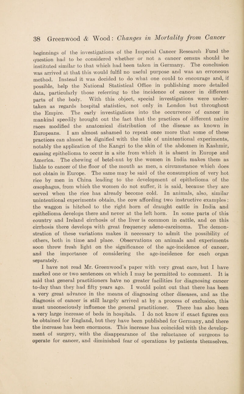 beginnings of the investigations of the Imperial Cancer Research Fund the Question had to he considered whether or not a cancer census should be instituted similar to that which had been taken in Germany. The conclusion was arrived at that this would fulfil no useful purpose and was an erroneous method. Instead it was decided to do what one could to encourage and, if possible, help the National Statistical Office in publishing more detailed data, particularly those referring to the incidence of cancer in different parts of the body. With this object, special investigations were under¬ taken as regards hospital statistics, not only in London but throughout the Empire. The early investigations into the occurrence of cancer in mankind speedily brought out the fact that the practices of different native races modified the anatomical distribution of the disease as known in Europeans. I am almost ashamed to repeat once more that some of these practices can almost be dignified with the title of unintentional experiments, notably the application of the Kangri to the skin of the abdomen in Kashmir, causing epithelioma to occur in a site from wThich it is absent in Europe and America. The chewing of betel-nut by the women in India makes them as liable to cancer of the floor of the mouth as men, a circumstance which does not obtain in Europe. The same may be said of the consumption of very hot rice by men in China leading to the development of epithelioma of the oesophagus, from which the women do not suffer, it is said, because they are served when the rice has already become cold. In animals, also, similar unintentional experiments obtain, the cow affording two instructive examples : the waggon is hitched to the right horn of draught cattle in India and epithelioma develops there and never at the left horn. In some parts of this country and Ireland cirrhosis of the liver is common in cattle, and on this cirrhosis there develops with great frequency adeno-carcinoma. The demon¬ stration of these variations makes it necessary to admit the possibility of others, both in time and place. Observations on animals and experiments soon threw fresh light on the significance of the age-incidence of cancer, and the importance of considering the age-incidence for each organ separately. I have not read Mr. Greenwood’s paper with very great care, but I have marked one or two sentences on which I may be permitted to comment. It is said that general practitioners have no greater facilities for diagnosing cancer to-day than they had fifty years ago. I would point out that there has been a very great advance in the means of diagnosing other diseases, and as the diagnosis of cancer is still largely arrived at by a process of exclusion, this must unconsciously influence the general practitioner. There has also been a very large increase of beds in hospitals. I do not know if exact figures can be obtained for England, but they have been published for Germany, and there the increase has been enormous. This increase has coincided with the develop¬ ment of surgery, with the disappearance of the reluctance of surgeons to operate for cancer, and diminished fear of operations by patients themselves.