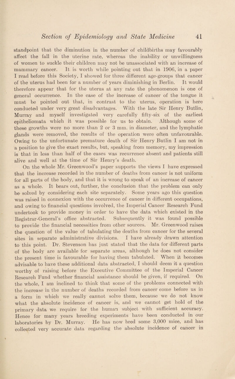 standpoint that the diminution in the number of childbirths may favourably affect the fall in the uterine rate, whereas the inability or unwillingness of women to suckle their children may not be unassociated with an increase of mammary cancer. It is worth while pointing out that in 1906, in a paper I read before this Society, I showed for three different age-groups that cancer of the uterus had been for a number of years diminishing in Berlin. It would therefore appear that for the uterus at any rate the phenomenon is one of general occurrence. In the case of the increase of cancer of the tongue it must be pointed out that, in contrast to the uterus, operation is here conducted under very great disadvantages. With the late Sir Henry Butlin, Murray and myself investigated very carefully fifty-six of the earliest epitheliomata which it was possible for us to obtain. Although some of these growths were no more than 2 or 3 mm. in diameter, and the lymphatic glands were removed, the results of the operation were often unfavourable. Owing to the unfortunate premature death of Sir Henry Butlin I am not in a position to give the exact results, but, speaking from memory, my impression is that in less than half of the cases was recurrence absent and patients still alive and well at the time of Sir Henry’s death. On the whole Mr. Greenwood’s paper supports the views I have expressed that the increase recorded in the number of deaths from cancer is not uniform for all parts of the body, and that it is wrong to speak of an increase of cancer as a whole. It bears out, further, the conclusion that the problem can only be solved by considering each site separately. Some years ago this question was raised in connexion with the occurrence of cancer in different occupations, and owing to financial questions involved, the Imperial Cancer Kesearch Fund undertook to provide money in order to have the data which existed in the Begistrar-General’s office abstracted. Subsequently it was found possible to provide the financial necessities from other sources. Mr. Greenwood raises the question of the value of tabulating the deaths from cancer for the several sites in separate administrative divisions. I have already drawn attention to this point. Dr. Stevenson has just stated that the data for different parts of the body are available for separate areas, although he does not consider the present time is favourable for having them tabulated. When it becomes advisable to have these additional data abstracted, I should deem it a question worthy of raising before the Executive Committee of the Imperial Cancer Research Fund whether financial assistance should he given, if required. On the whole, I am inclined to think that some of the problems connected with the increase in the number of deaths recorded from cancer come before us in a form in which we really cannot solve them, because we do not know what the absolute incidence of cancer is, and we cannot get hold of the primary data we require for the human subject with sufficient accuracy. Hence for many years breeding experiments have been conducted in our laboratories by Dr. Murray. He has now bred some 3,000 mice, and has collected very accurate data regarding the absolute incidence of cancer in