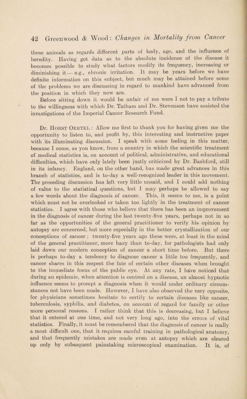 these animals as regards different parts of body, age, and the influence of heredity. Having got data as to the absolute incidence of the disease it becomes possible to study what factors modify its frequency, increasing or diminishing it—e.g., chronic irritation. It may be years before we have definite information on this subject, but much may be attained before some of the problems we are discussing in regard to mankind have advanced from the position in which they now are. Before sitting down it would be unfair of me were I not to pay a tribute to the willingness with which Dr. Tatham and Dr. Stevenson have assisted the investigations of the Imperial Cancer Research Fund. Dr. HORST Oertel : Allow me first to thank you for having given me the opportunity to listen to, and profit by, this interesting and instructive paper with its illuminating discussion. I speak with some feeling in this matter, because I come, as you know, from a country in which the scientific treatment of medical statistics is, on account of political, administrative, and educational difficulties, which have only lately been justly criticized by Dr. Bashford, still in its infancy. England, on the other hand, has made great advances in this branch of statistics, and is to-day a well-recognized leader in this movement. The preceding discussion has left very little unsaid, and I could add nothing of value to the statistical questions, but I may perhaps be allowed to say a few words about the diagnosis of cancer. This, it seems to me, is a point which must not be overlooked or taken too lightly in the treatment of cancer statistics. I agree with those who believe that there has been an improvement in the diagnosis of cancer during the last twenty-five years, perhaps not in so far as the opportunities of the general practitioner to verify his opinion by autopsy are concerned, but more especially in the better crystallization of our conceptions of cancer ; tw7enty-five years ago these were, at least in the mind of the general practitioner, more hazy than to-day, for pathologists had only laid down our modern conception of cancer a short time before. But there is perhaps to-day a tendency to diagnose cancer a little too frequently, and cancer shares in this respect the fate of certain other diseases wffien brought to the immediate focus of the public eye. At any rate, I have noticed that during an epidemic, when attention is centred on a disease, an almost hypnotic influence seems to prompt a diagnosis when it would under ordinary circum¬ stances not have been made. However, I have also observed the very opposite, for physicians sometimes hesitate to certify to certain diseases like cancer, tuberculosis, syphilis, and diabetes, on account of regard for family or other more personal reasons. I rather think that this is decreasing, but I believe that it entered at one time, and not very long ago, into the errors of vital statistics. Finally, it must be remembered that the diagnosis of cancer is really a most difficult one, that it requires careful training in pathological anatomy, and that frequently mistakes are made even at autopsy which are cleared up only by subsequent painstaking microscopical examination. It is, of